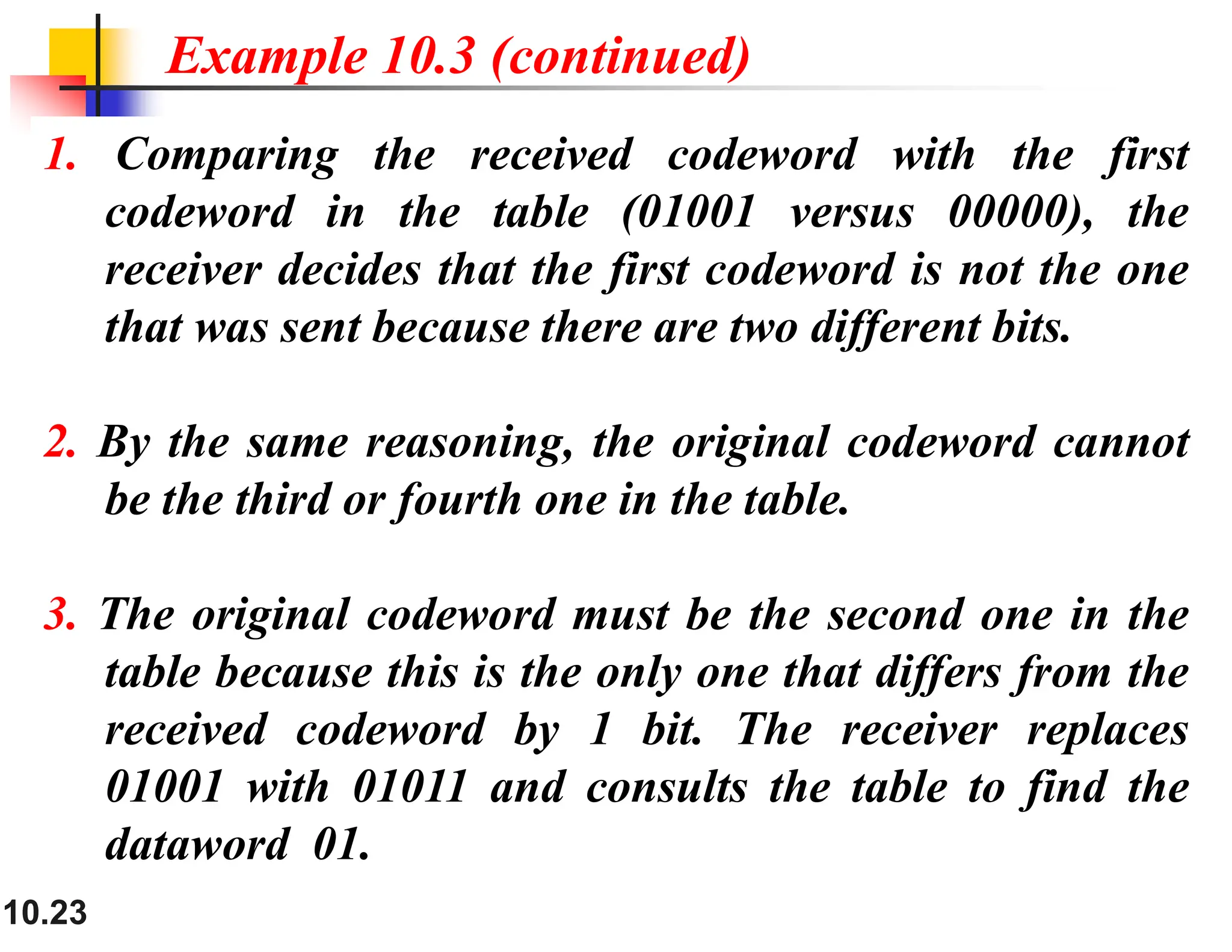 10.23 1. Comparing the received codeword with the first codeword in the table (01001 versus 00000), the receiver decides that the first codeword is not the one that was sent because there are two different bits. 2. By the same reasoning, the original codeword cannot be the third or fourth one in the table. 3. The original codeword must be the second one in the table because this is the only one that differs from the received codeword by 1 bit. The receiver replaces 01001 with 01011 and consults the table to find the dataword 01. Example 10.3 (continued) 