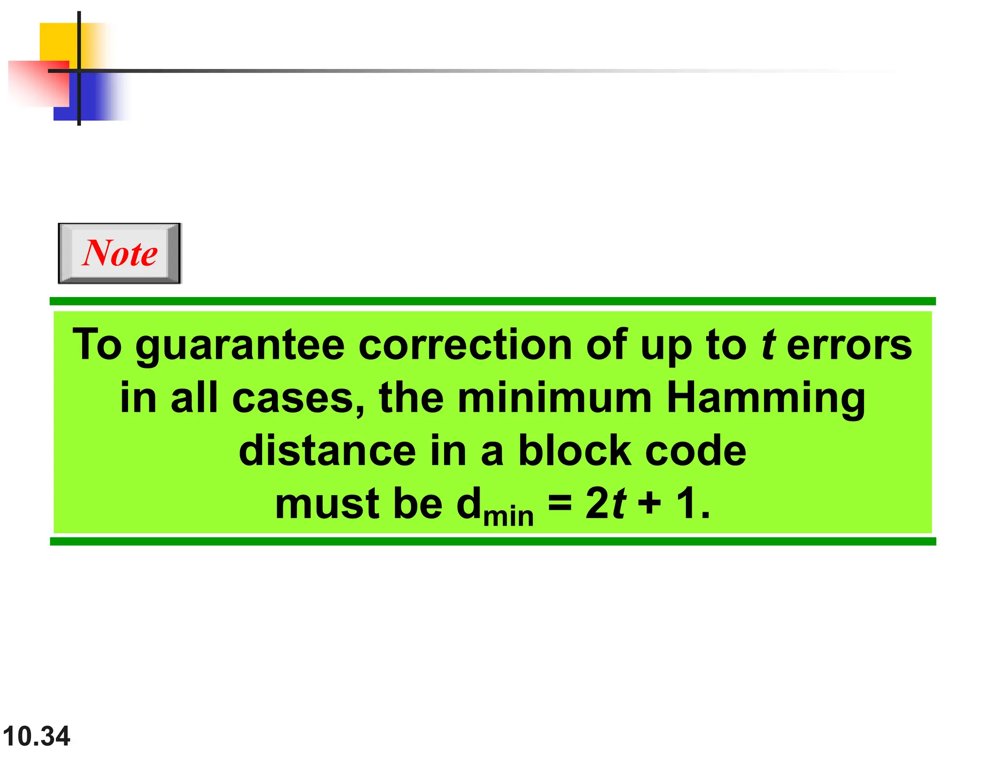 10.34 To guarantee correction of up to t errors in all cases, the minimum Hamming distance in a block code must be dmin = 2t + 1. Note 