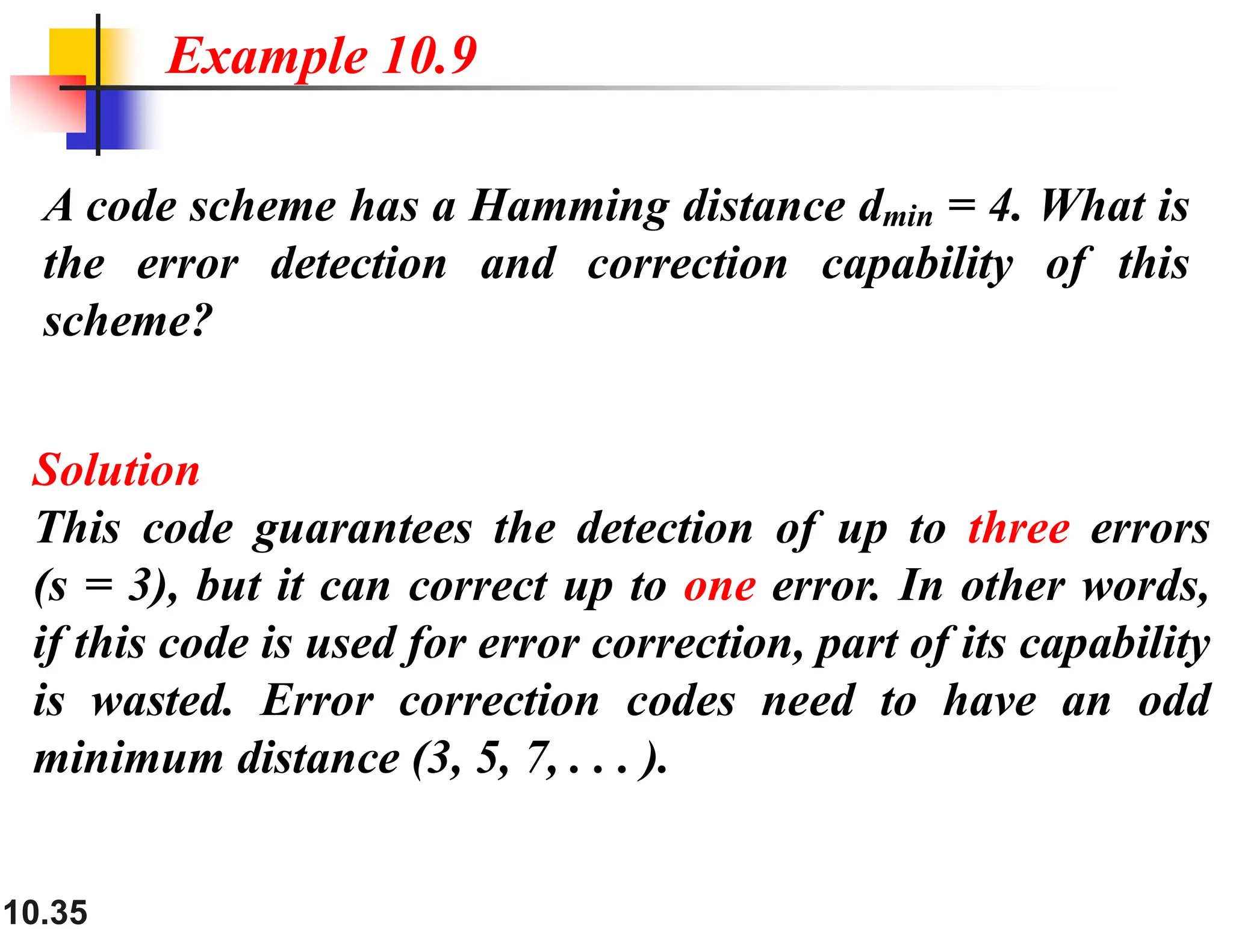 10.35 A code scheme has a Hamming distance dmin = 4. What is the error detection and correction capability of this scheme? Solution This code guarantees the detection of up to three errors (s = 3), but it can correct up to one error. In other words, if this code is used for error correction, part of its capability is wasted. Error correction codes need to have an odd minimum distance (3, 5, 7, . . . ). Example 10.9 