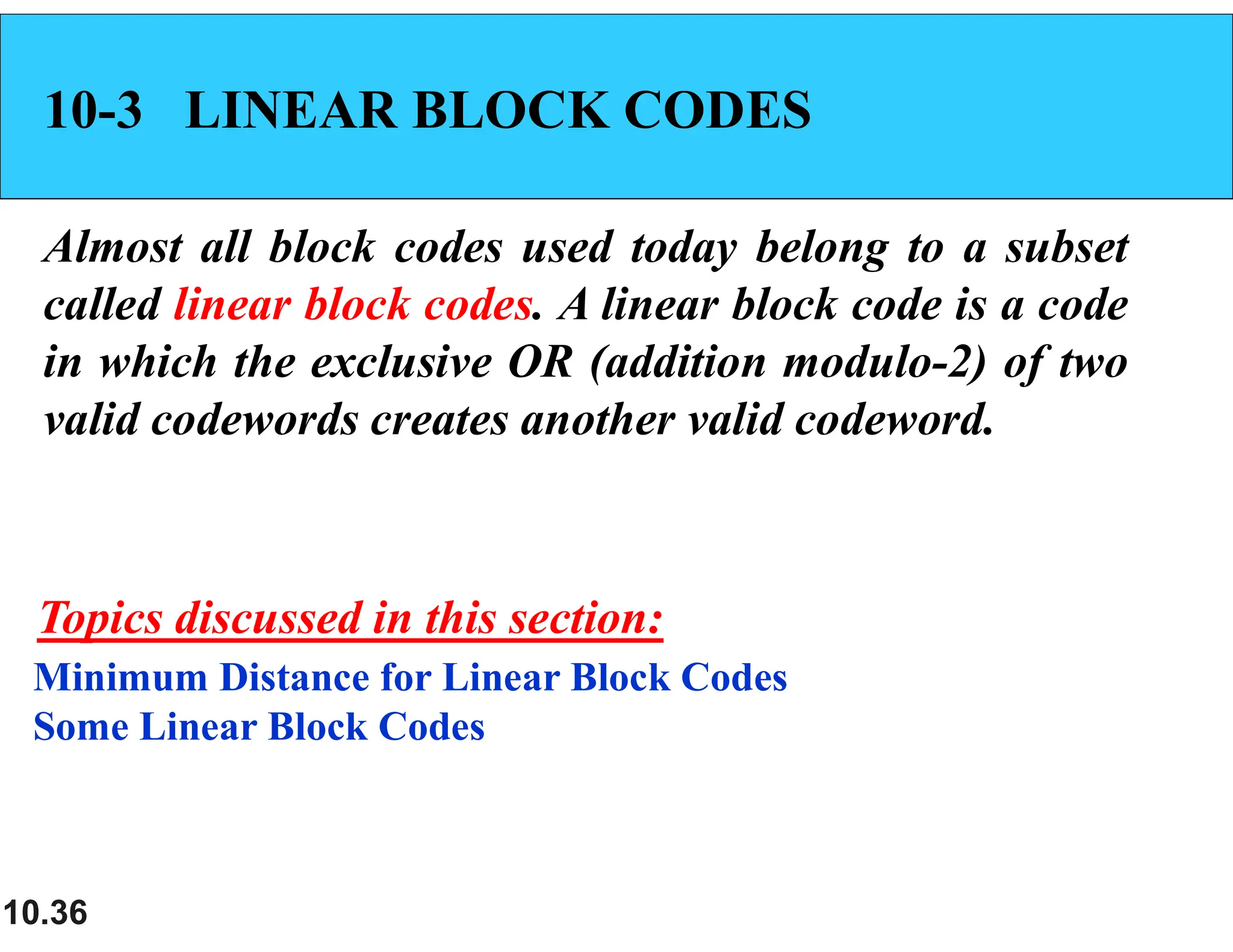 10.36 10-3 LINEAR BLOCK CODES Almost all block codes used today belong to a subset called linear block codes. A linear block code is a code in which the exclusive OR (addition modulo-2) of two valid codewords creates another valid codeword. Minimum Distance for Linear Block Codes Some Linear Block Codes Topics discussed in this section: 
