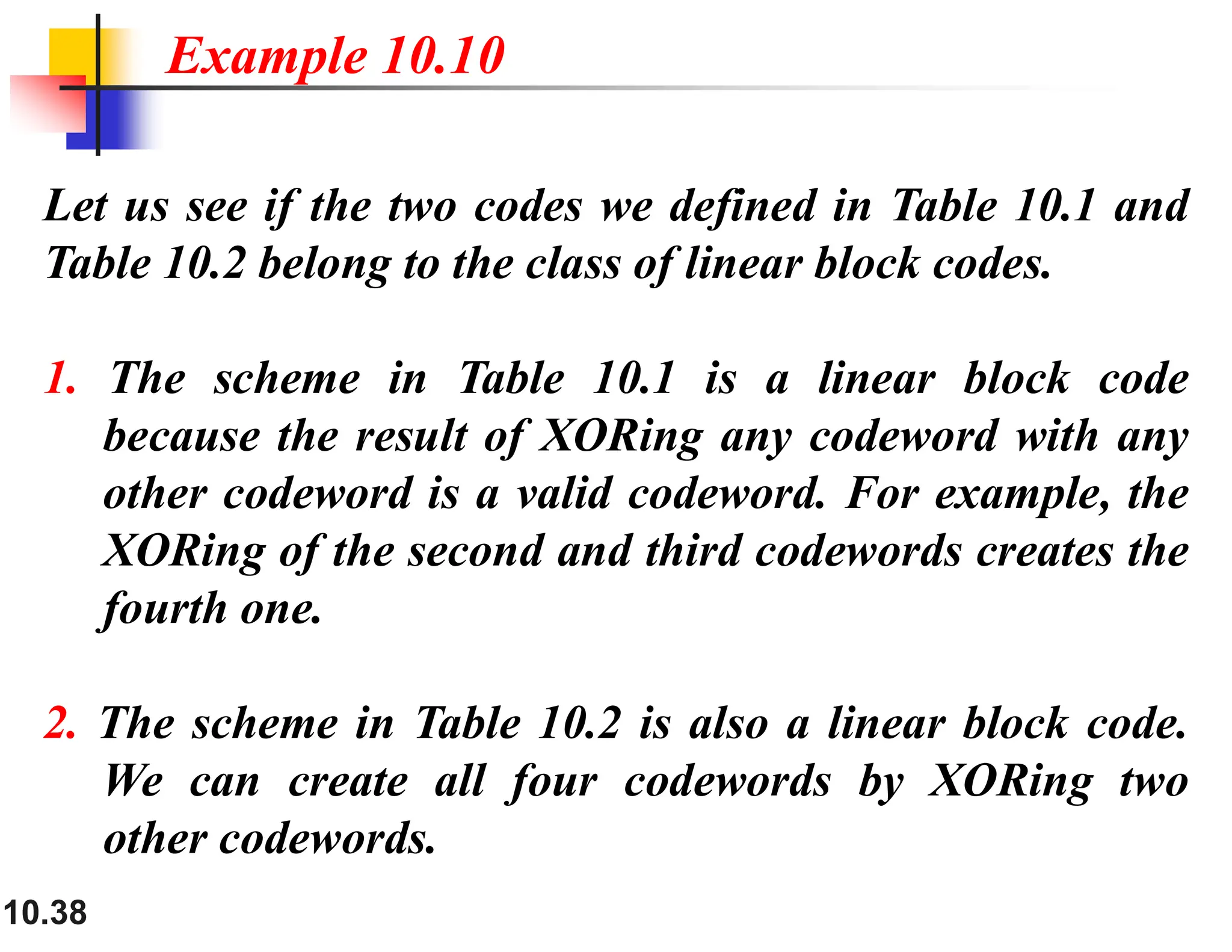 10.38 Let us see if the two codes we defined in Table 10.1 and Table 10.2 belong to the class of linear block codes. 1. The scheme in Table 10.1 is a linear block code because the result of XORing any codeword with any other codeword is a valid codeword. For example, the XORing of the second and third codewords creates the fourth one. 2. The scheme in Table 10.2 is also a linear block code. We can create all four codewords by XORing two other codewords. Example 10.10 