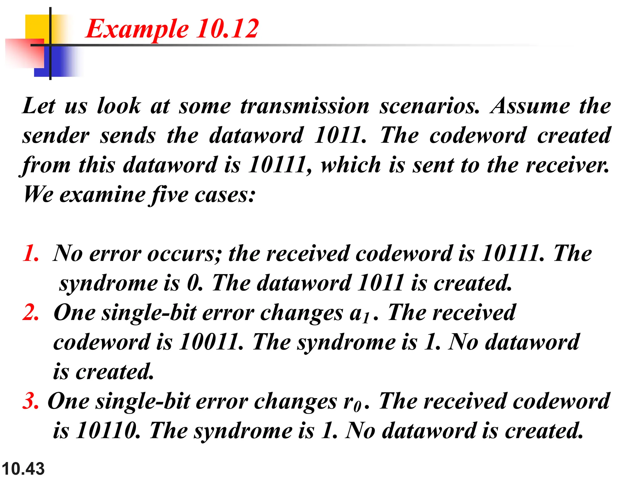 10.43 Let us look at some transmission scenarios. Assume the sender sends the dataword 1011. The codeword created from this dataword is 10111, which is sent to the receiver. We examine five cases: 1. No error occurs; the received codeword is 10111. The syndrome is 0. The dataword 1011 is created. 2. One single-bit error changes a1 . The received codeword is 10011. The syndrome is 1. No dataword is created. 3. One single-bit error changes r0 . The received codeword is 10110. The syndrome is 1. No dataword is created. Example 10.12 