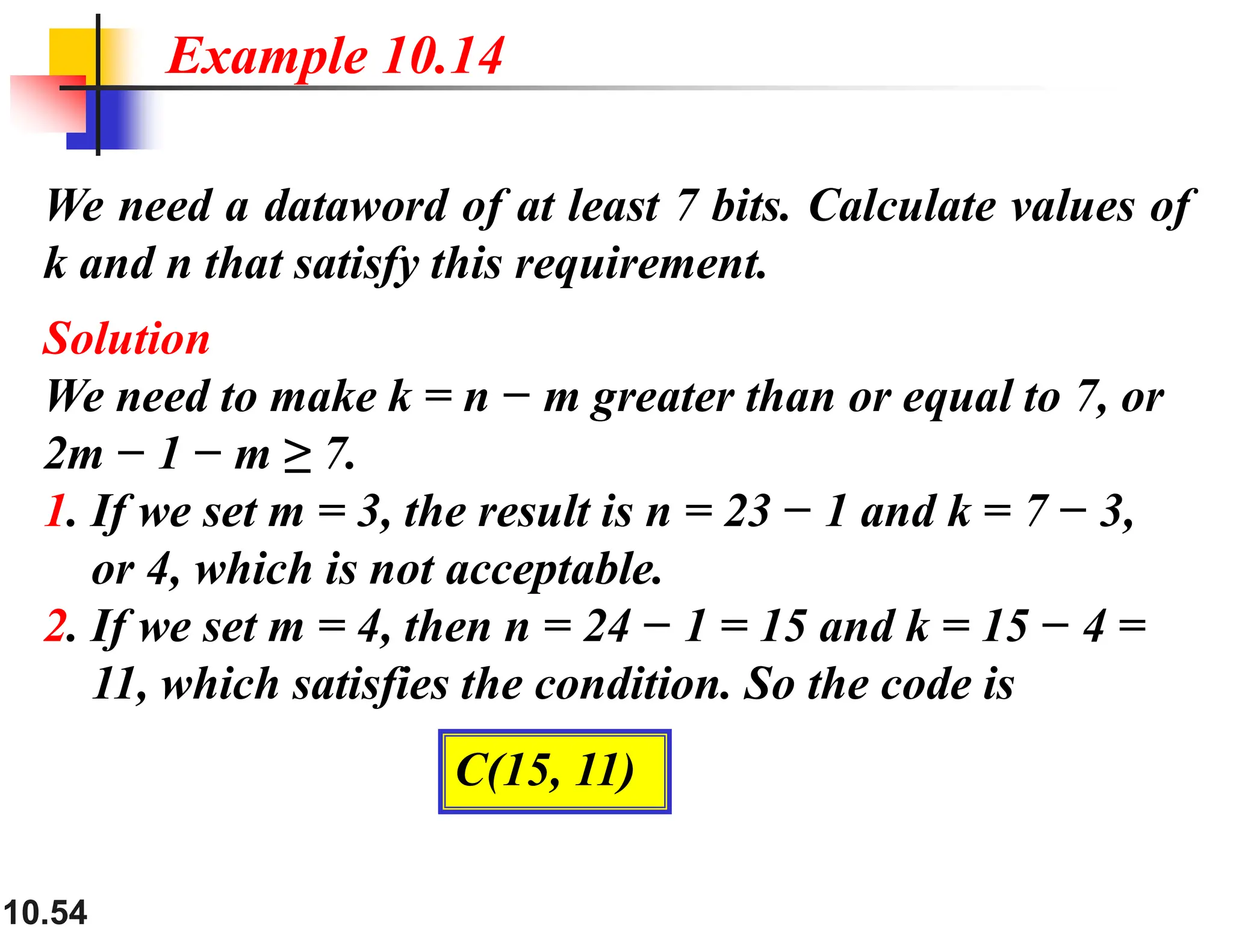 10.54 We need a dataword of at least 7 bits. Calculate values of k and n that satisfy this requirement. Solution We need to make k = n − m greater than or equal to 7, or 2m − 1 − m ≥ 7. 1. If we set m = 3, the result is n = 23 − 1 and k = 7 − 3, or 4, which is not acceptable. 2. If we set m = 4, then n = 24 − 1 = 15 and k = 15 − 4 = 11, which satisfies the condition. So the code is Example 10.14 C(15, 11) 
