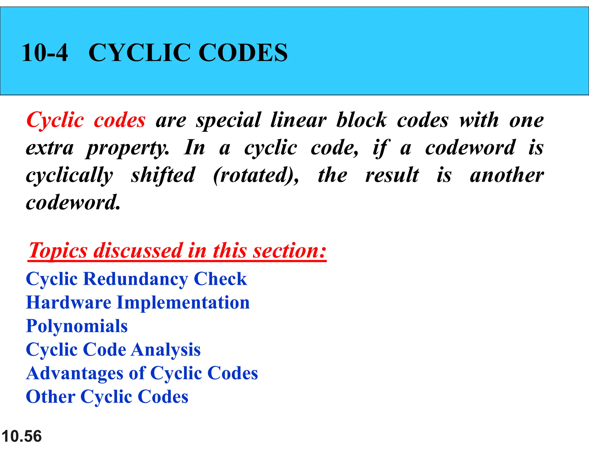 10.56 10-4 CYCLIC CODES Cyclic codes are special linear block codes with one extra property. In a cyclic code, if a codeword is cyclically shifted (rotated), the result is another codeword. Cyclic Redundancy Check Hardware Implementation Polynomials Cyclic Code Analysis Advantages of Cyclic Codes Other Cyclic Codes Topics discussed in this section: 