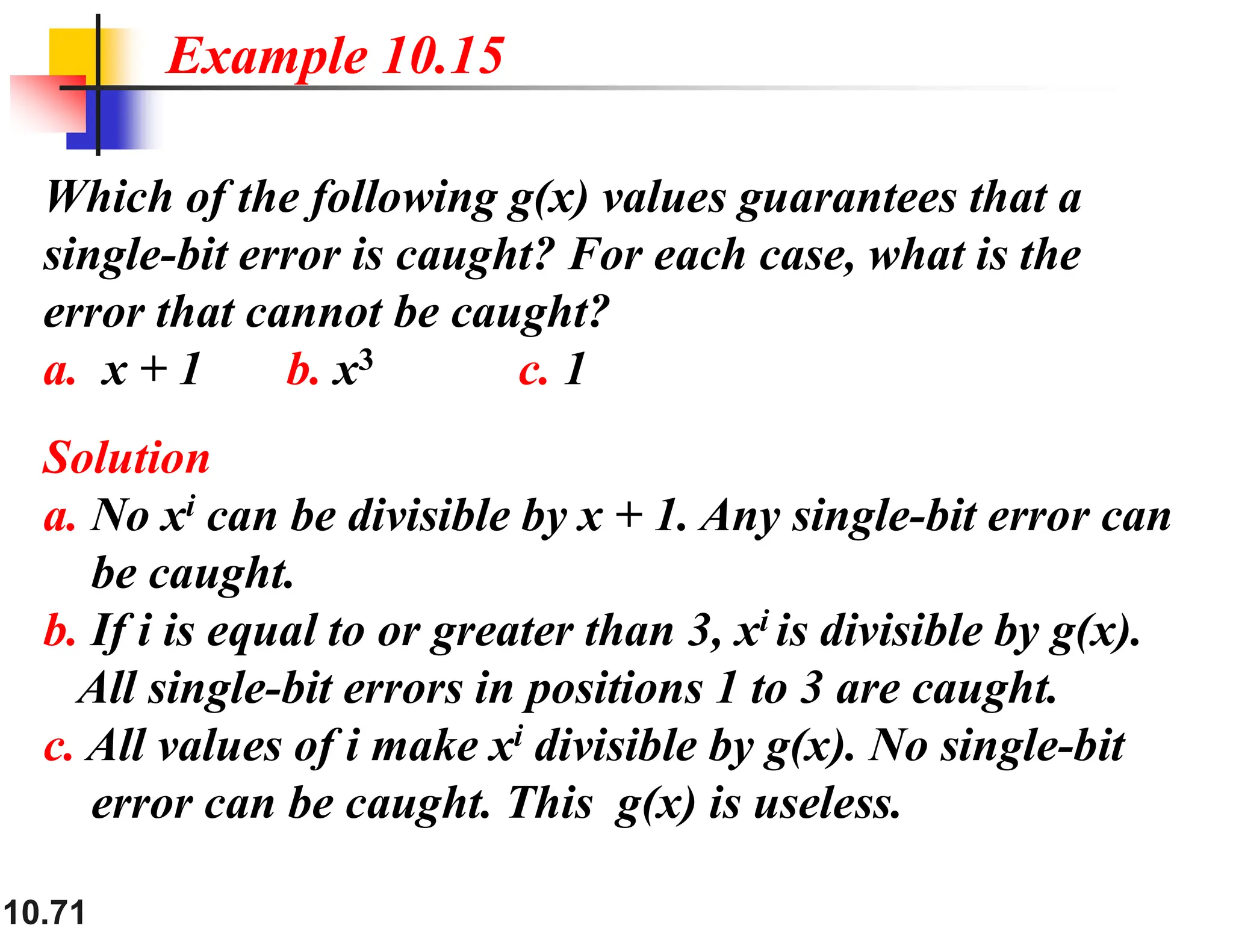 10.71 Which of the following g(x) values guarantees that a single-bit error is caught? For each case, what is the error that cannot be caught? a. x + 1 b. x3 c. 1 Solution a. No xi can be divisible by x + 1. Any single-bit error can be caught. b. If i is equal to or greater than 3, xi is divisible by g(x). All single-bit errors in positions 1 to 3 are caught. c. All values of i make xi divisible by g(x). No single-bit error can be caught. This g(x) is useless. Example 10.15 