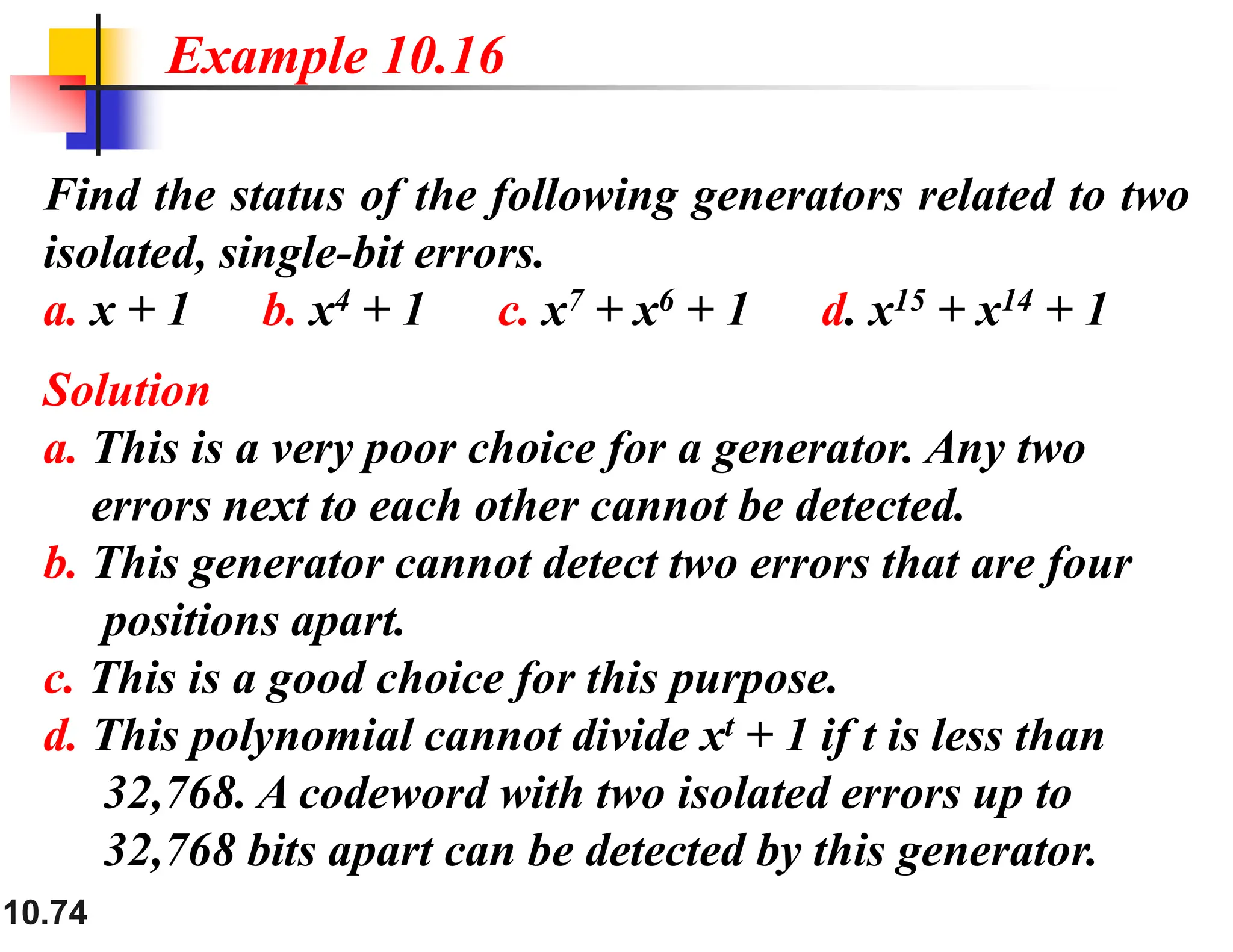 10.74 Find the status of the following generators related to two isolated, single-bit errors. a. x + 1 b. x4 + 1 c. x7 + x6 + 1 d. x15 + x14 + 1 Solution a. This is a very poor choice for a generator. Any two errors next to each other cannot be detected. b. This generator cannot detect two errors that are four positions apart. c. This is a good choice for this purpose. d. This polynomial cannot divide xt + 1 if t is less than 32,768. A codeword with two isolated errors up to 32,768 bits apart can be detected by this generator. Example 10.16 