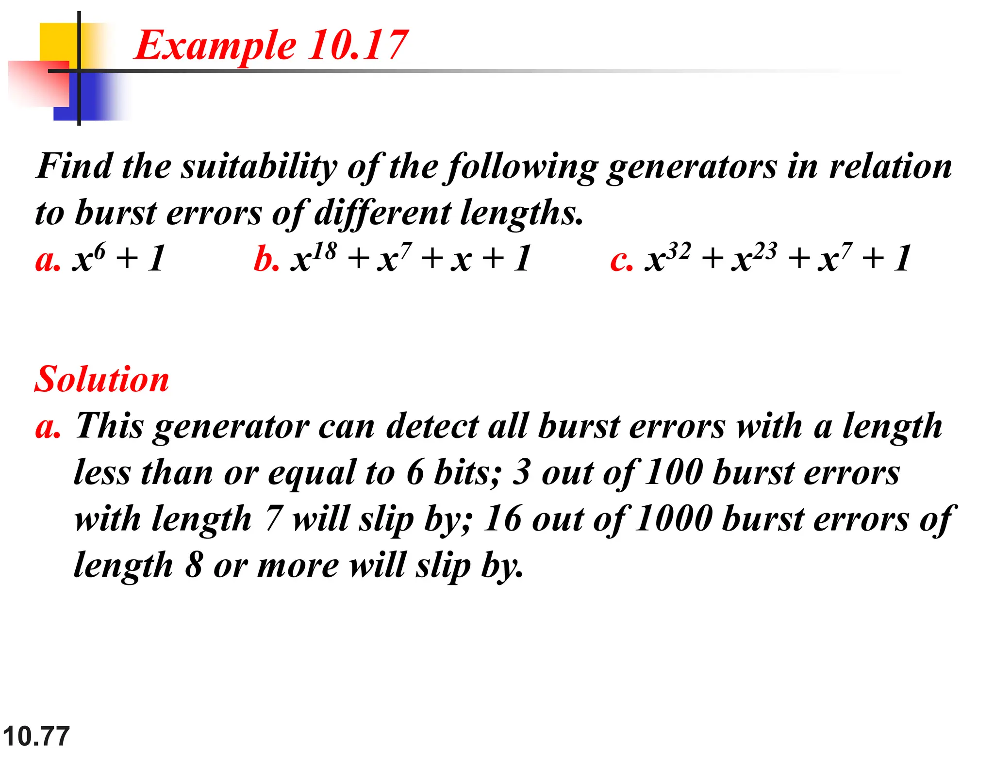 10.77 Find the suitability of the following generators in relation to burst errors of different lengths. a. x6 + 1 b. x18 + x7 + x + 1 c. x32 + x23 + x7 + 1 Solution a. This generator can detect all burst errors with a length less than or equal to 6 bits; 3 out of 100 burst errors with length 7 will slip by; 16 out of 1000 burst errors of length 8 or more will slip by. Example 10.17 