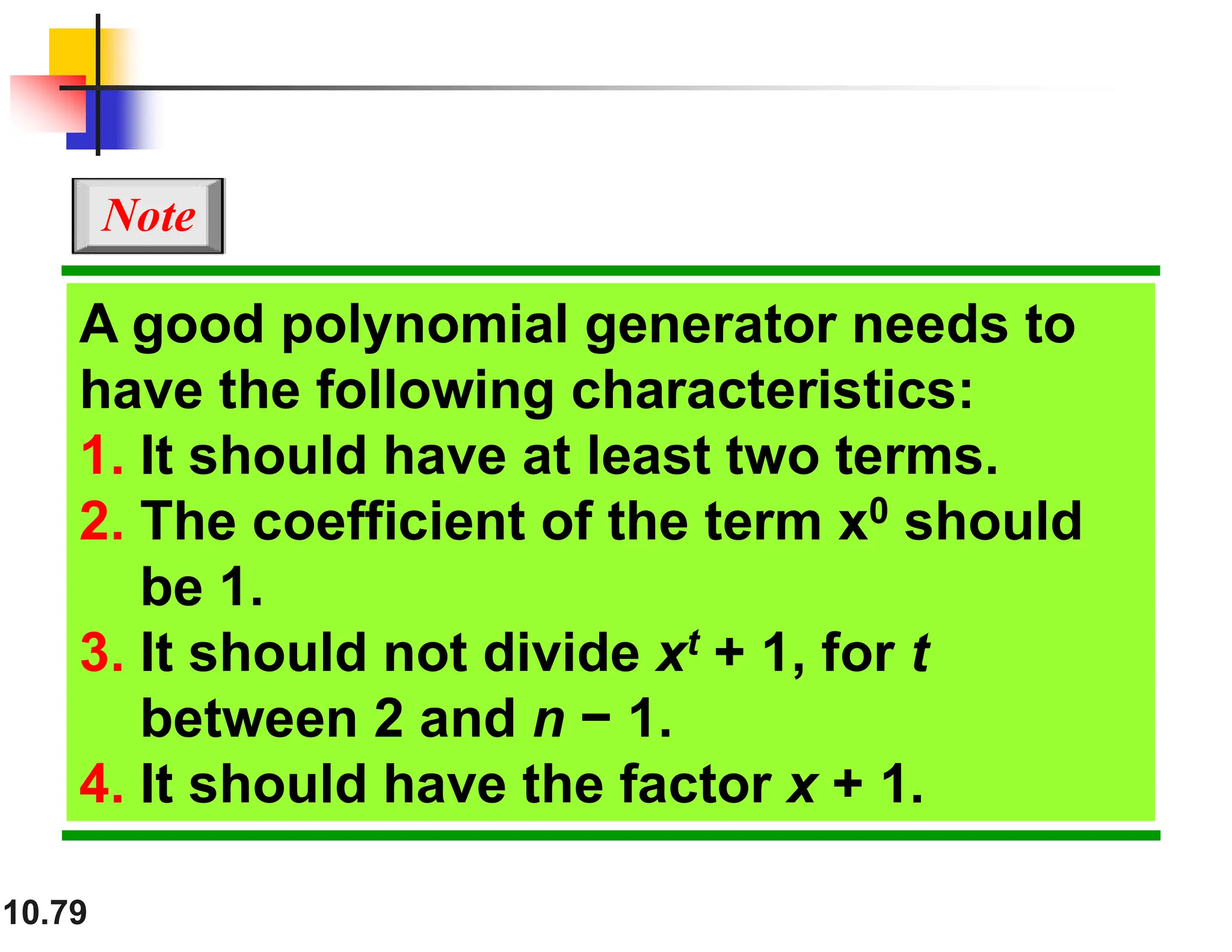 10.79 A good polynomial generator needs to have the following characteristics: 1. It should have at least two terms. 2. The coefficient of the term x0 should be 1. 3. It should not divide xt + 1, for t between 2 and n − 1. 4. It should have the factor x + 1. Note 