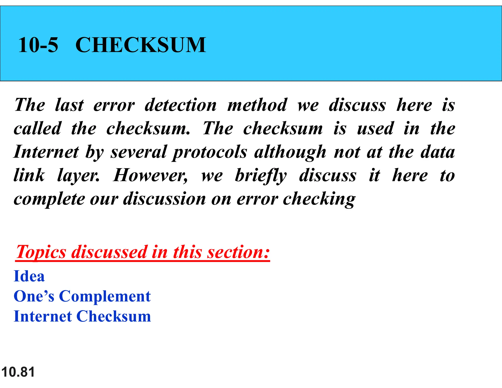 10.81 10-5 CHECKSUM The last error detection method we discuss here is called the checksum. The checksum is used in the Internet by several protocols although not at the data link layer. However, we briefly discuss it here to complete our discussion on error checking Idea One’s Complement Internet Checksum Topics discussed in this section: 