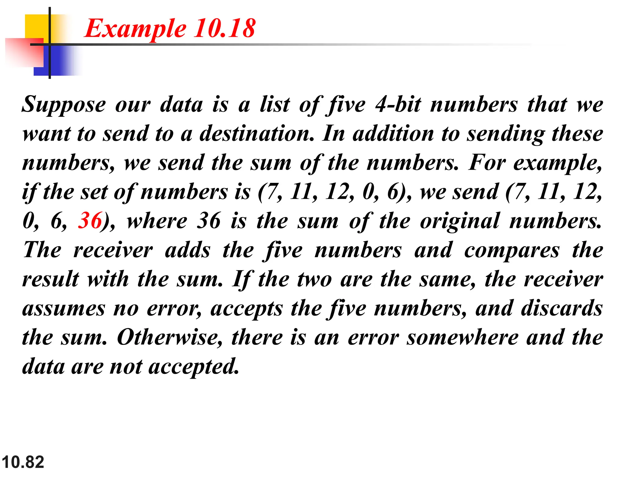 10.82 Suppose our data is a list of five 4-bit numbers that we want to send to a destination. In addition to sending these numbers, we send the sum of the numbers. For example, if the set of numbers is (7, 11, 12, 0, 6), we send (7, 11, 12, 0, 6, 36), where 36 is the sum of the original numbers. The receiver adds the five numbers and compares the result with the sum. If the two are the same, the receiver assumes no error, accepts the five numbers, and discards the sum. Otherwise, there is an error somewhere and the data are not accepted. Example 10.18 