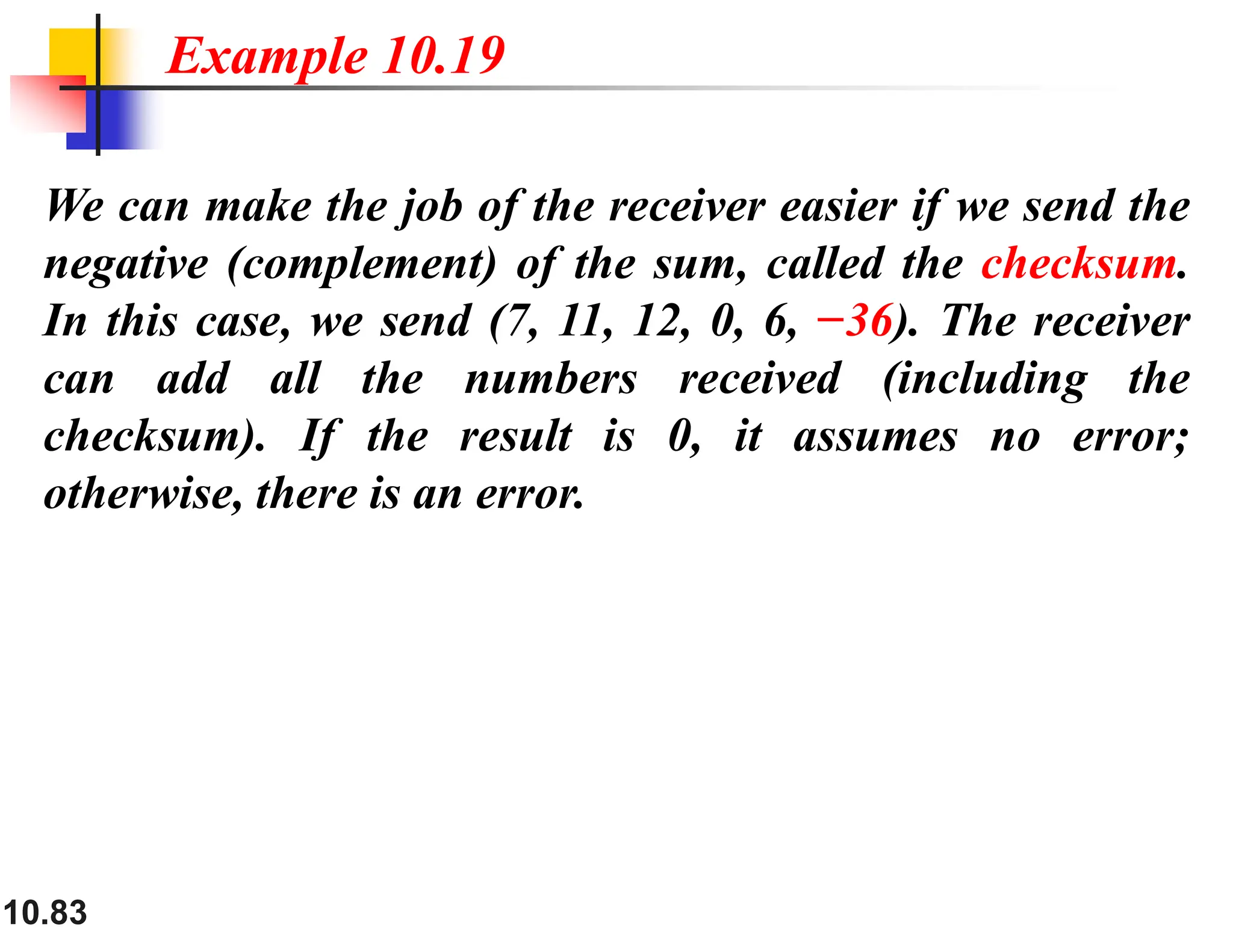 10.83 We can make the job of the receiver easier if we send the negative (complement) of the sum, called the checksum. In this case, we send (7, 11, 12, 0, 6, −36). The receiver can add all the numbers received (including the checksum). If the result is 0, it assumes no error; otherwise, there is an error. Example 10.19 