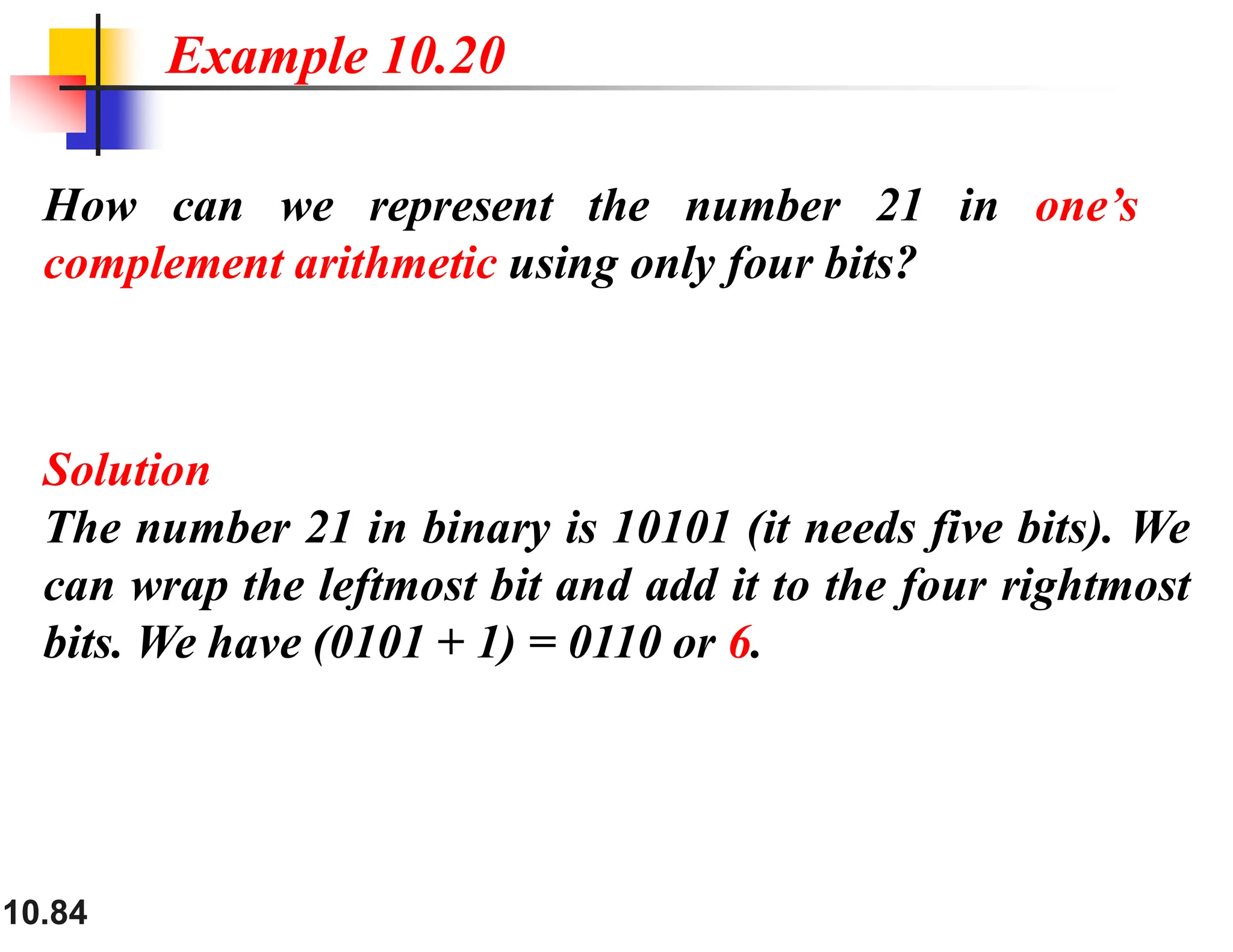 10.84 How can we represent the number 21 in one’s complement arithmetic using only four bits? Solution The number 21 in binary is 10101 (it needs five bits). We can wrap the leftmost bit and add it to the four rightmost bits. We have (0101 + 1) = 0110 or 6. Example 10.20 