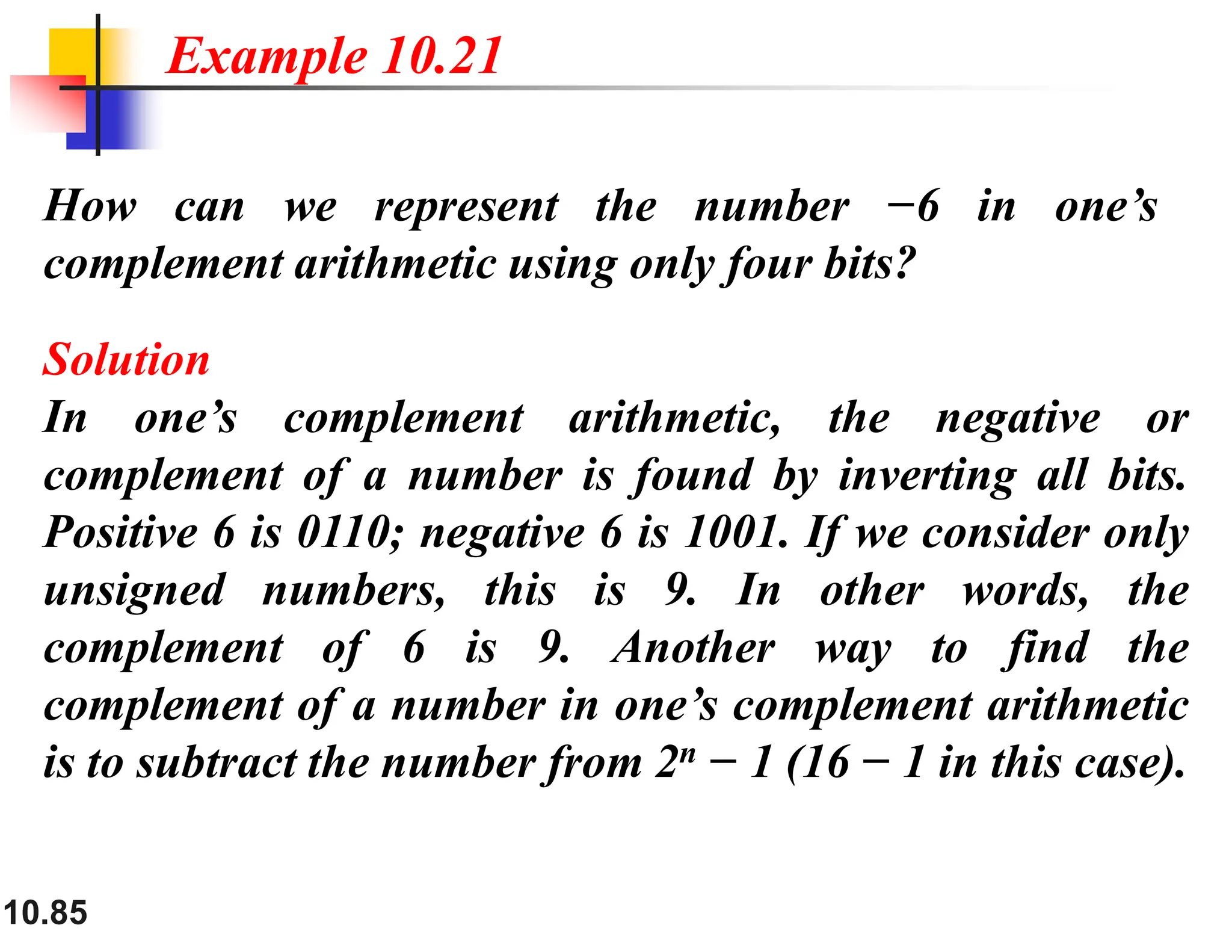 10.85 How can we represent the number −6 in one’s complement arithmetic using only four bits? Solution In one’s complement arithmetic, the negative or complement of a number is found by inverting all bits. Positive 6 is 0110; negative 6 is 1001. If we consider only unsigned numbers, this is 9. In other words, the complement of 6 is 9. Another way to find the complement of a number in one’s complement arithmetic is to subtract the number from 2n − 1 (16 − 1 in this case). Example 10.21 