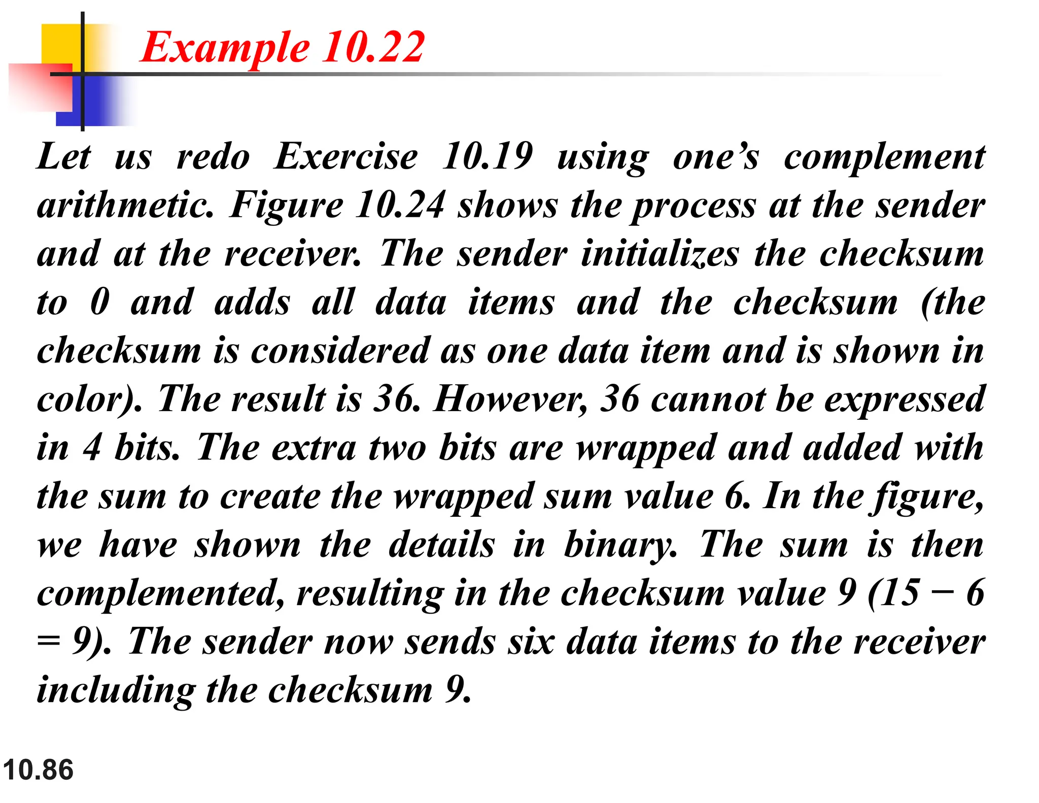 10.86 Let us redo Exercise 10.19 using one’s complement arithmetic. Figure 10.24 shows the process at the sender and at the receiver. The sender initializes the checksum to 0 and adds all data items and the checksum (the checksum is considered as one data item and is shown in color). The result is 36. However, 36 cannot be expressed in 4 bits. The extra two bits are wrapped and added with the sum to create the wrapped sum value 6. In the figure, we have shown the details in binary. The sum is then complemented, resulting in the checksum value 9 (15 − 6 = 9). The sender now sends six data items to the receiver including the checksum 9. Example 10.22 