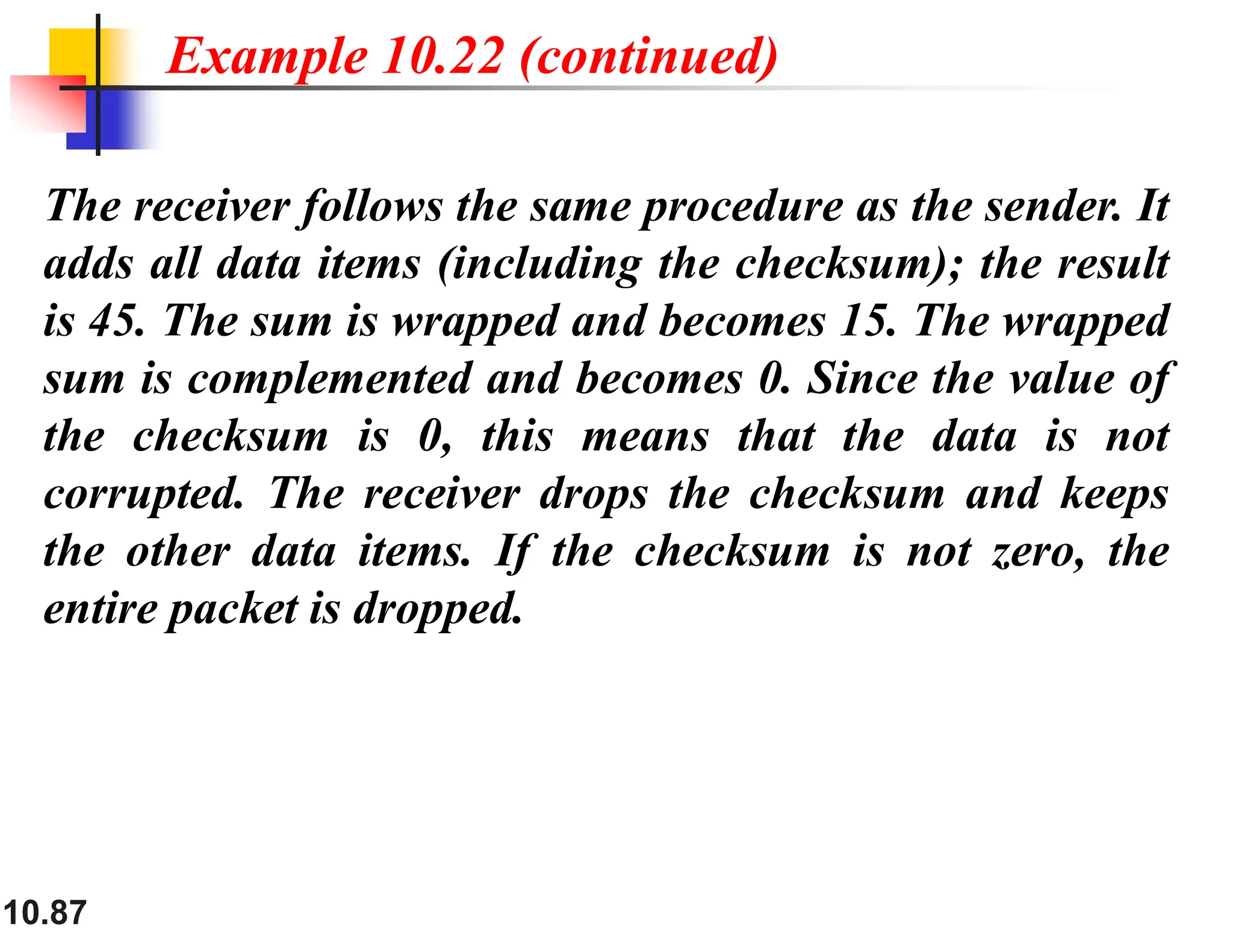 10.87 The receiver follows the same procedure as the sender. It adds all data items (including the checksum); the result is 45. The sum is wrapped and becomes 15. The wrapped sum is complemented and becomes 0. Since the value of the checksum is 0, this means that the data is not corrupted. The receiver drops the checksum and keeps the other data items. If the checksum is not zero, the entire packet is dropped. Example 10.22 (continued) 