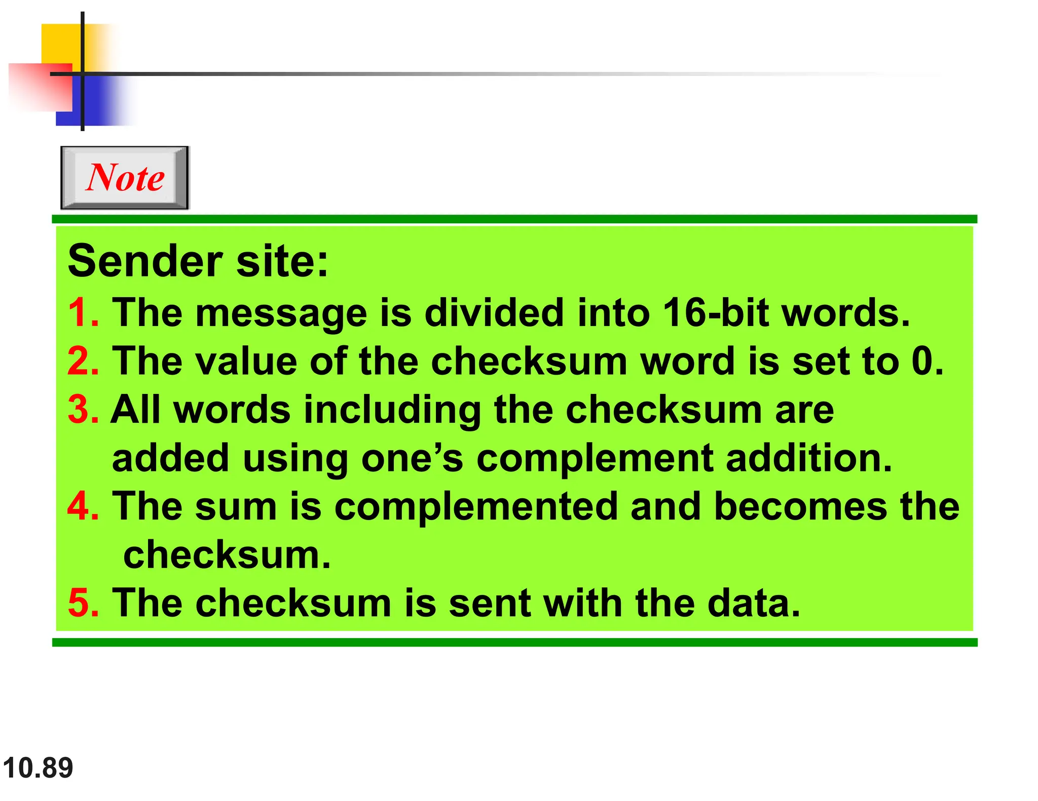 10.89 Sender site: 1. The message is divided into 16-bit words. 2. The value of the checksum word is set to 0. 3. All words including the checksum are added using one’s complement addition. 4. The sum is complemented and becomes the checksum. 5. The checksum is sent with the data. Note 