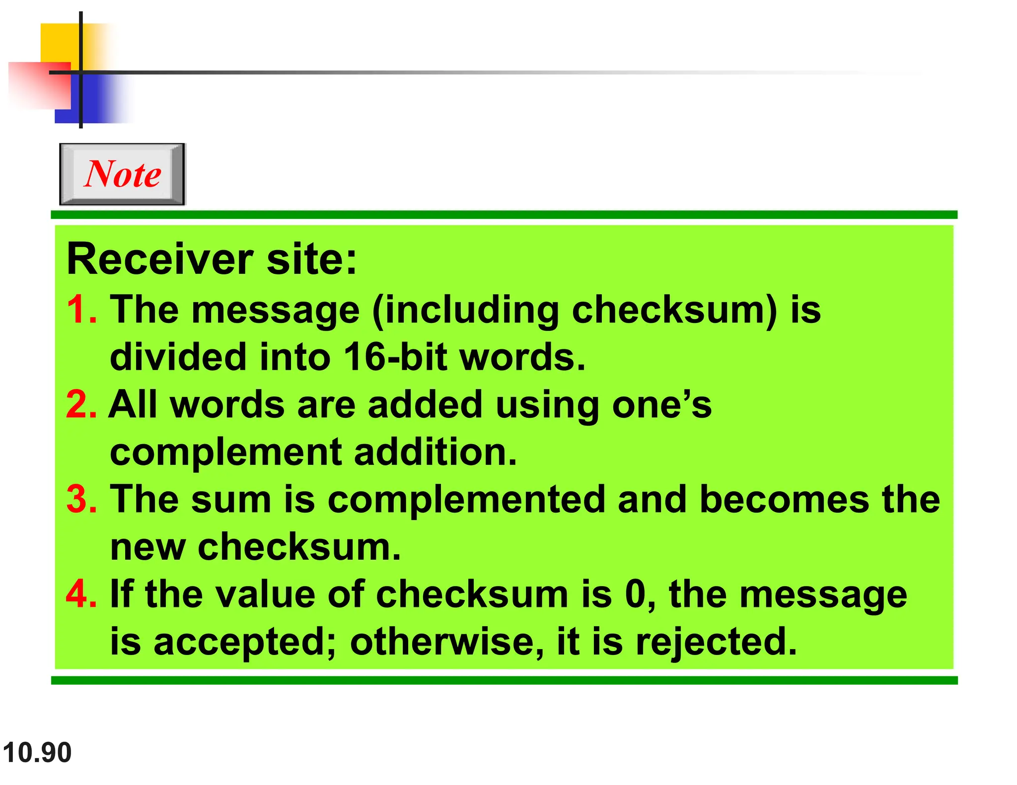 10.90 Receiver site: 1. The message (including checksum) is divided into 16-bit words. 2. All words are added using one’s complement addition. 3. The sum is complemented and becomes the new checksum. 4. If the value of checksum is 0, the message is accepted; otherwise, it is rejected. Note 