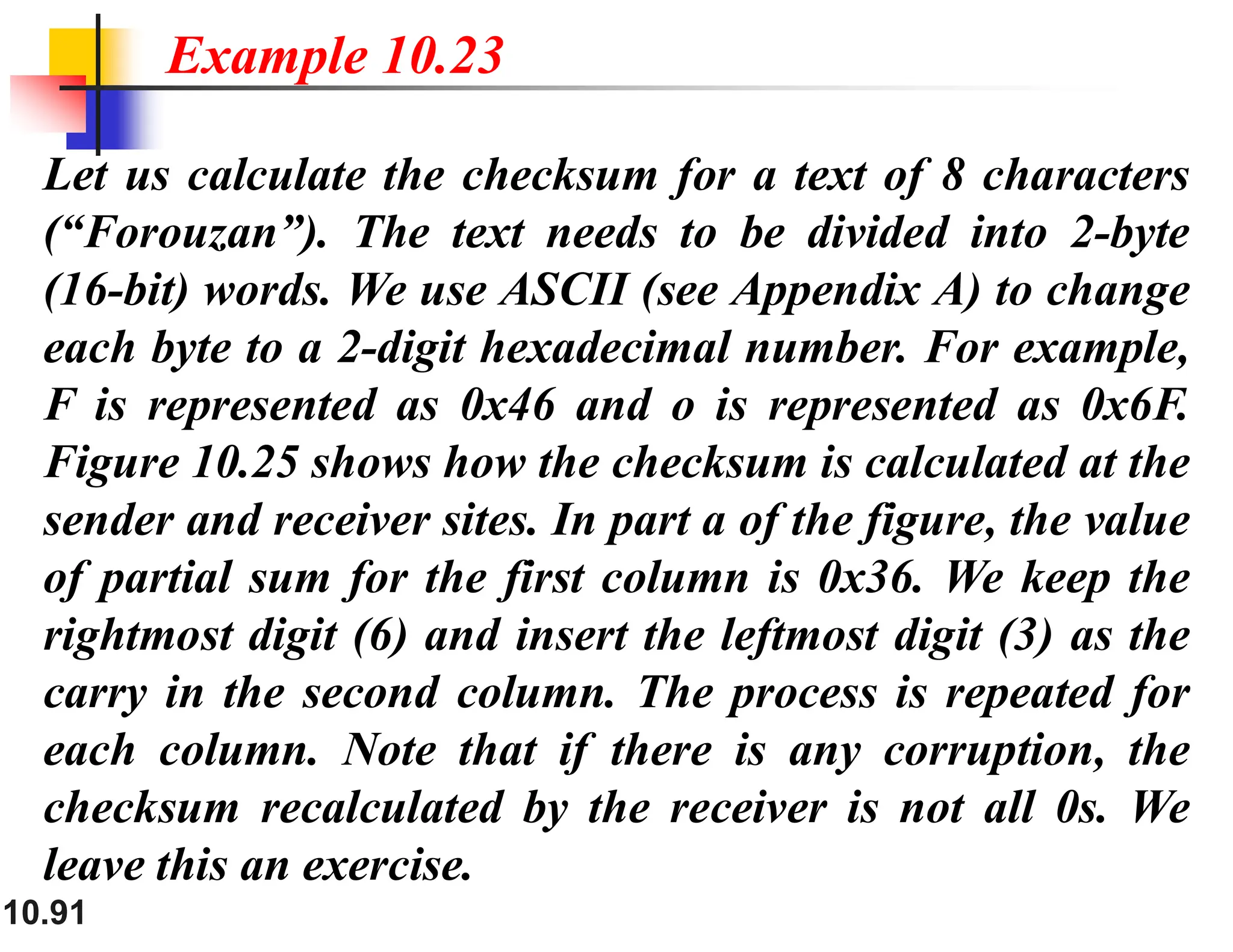 10.91 Let us calculate the checksum for a text of 8 characters (“Forouzan”). The text needs to be divided into 2-byte (16-bit) words. We use ASCII (see Appendix A) to change each byte to a 2-digit hexadecimal number. For example, F is represented as 0x46 and o is represented as 0x6F. Figure 10.25 shows how the checksum is calculated at the sender and receiver sites. In part a of the figure, the value of partial sum for the first column is 0x36. We keep the rightmost digit (6) and insert the leftmost digit (3) as the carry in the second column. The process is repeated for each column. Note that if there is any corruption, the checksum recalculated by the receiver is not all 0s. We leave this an exercise. Example 10.23 