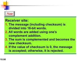 10.90
Receiver site:
1. The message (including checksum) is
divided into 16-bit words.
2. All words are added using one’s
complement addition.
3. The sum is complemented and becomes the
new checksum.
4. If the value of checksum is 0, the message
is accepted; otherwise, it is rejected.
Note
 