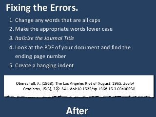 Fixing the Errors.
1. Change any words that are all caps
2. Make the appropriate words lower case
3. Italicize the Journal Title
4. Look at the PDF of your document and find the
ending page number
5. Create a hanging indent
After
 
