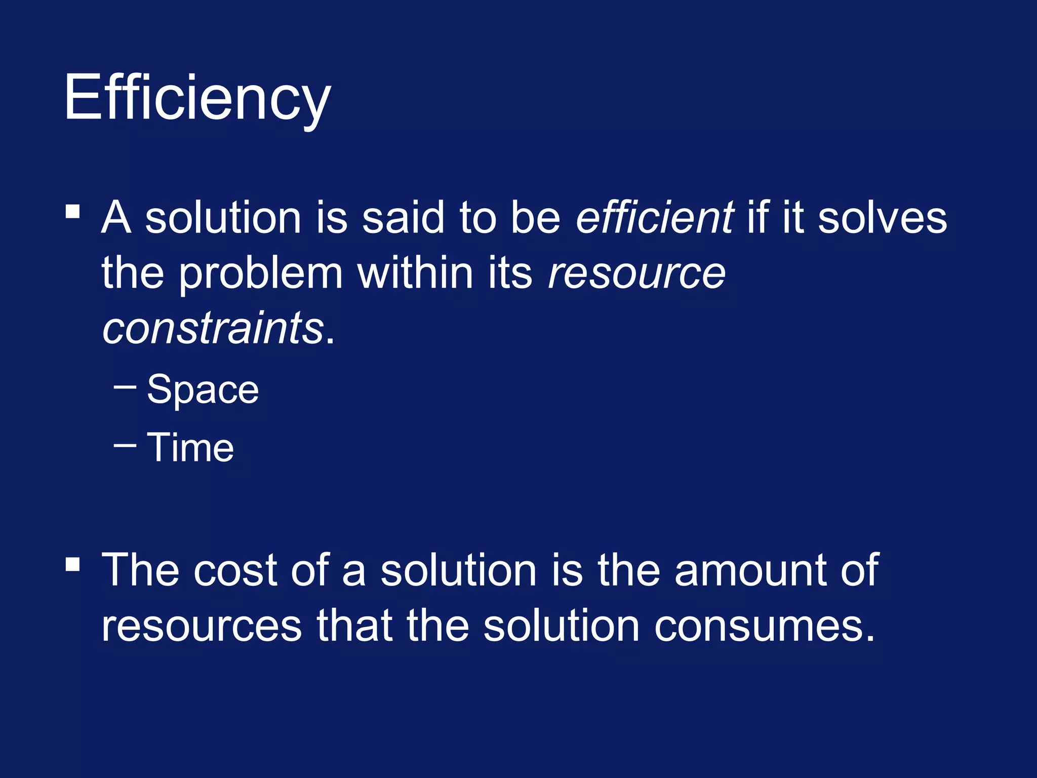 Efficiency
 A solution is said to be efficient if it solves
the problem within its resource
constraints.
– Space
– Time
 The cost of a solution is the amount of
resources that the solution consumes.
 