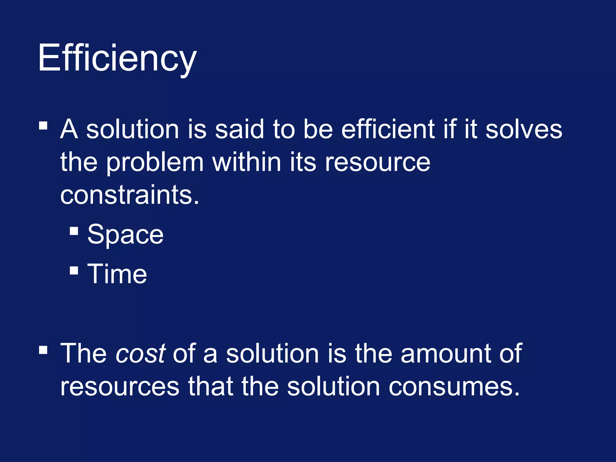 Efficiency
 A solution is said to be efficient if it solves
the problem within its resource
constraints.
 Space
 Time
 The cost of a solution is the amount of
resources that the solution consumes.
 