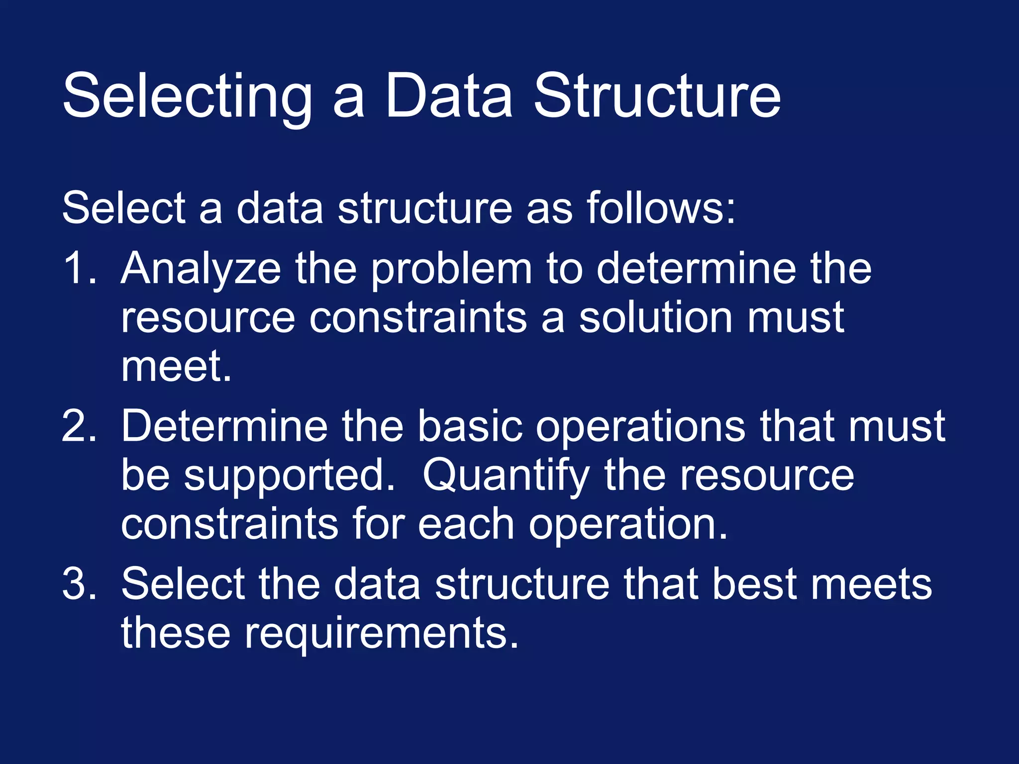 Selecting a Data Structure
Select a data structure as follows:
1. Analyze the problem to determine the
resource constraints a solution must
meet.
2. Determine the basic operations that must
be supported. Quantify the resource
constraints for each operation.
3. Select the data structure that best meets
these requirements.
 