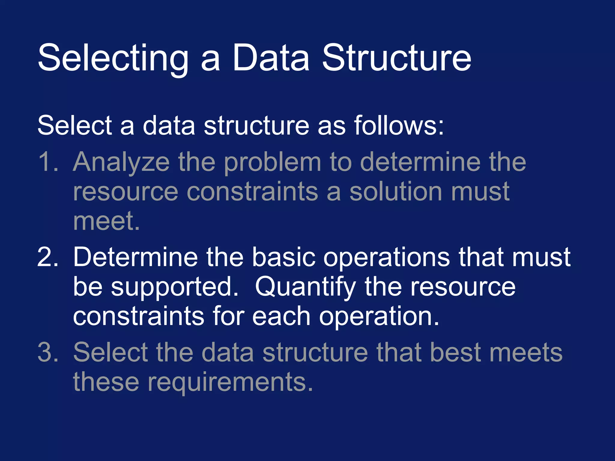 Selecting a Data Structure
Select a data structure as follows:
1. Analyze the problem to determine the
resource constraints a solution must
meet.
2. Determine the basic operations that must
be supported. Quantify the resource
constraints for each operation.
3. Select the data structure that best meets
these requirements.
 