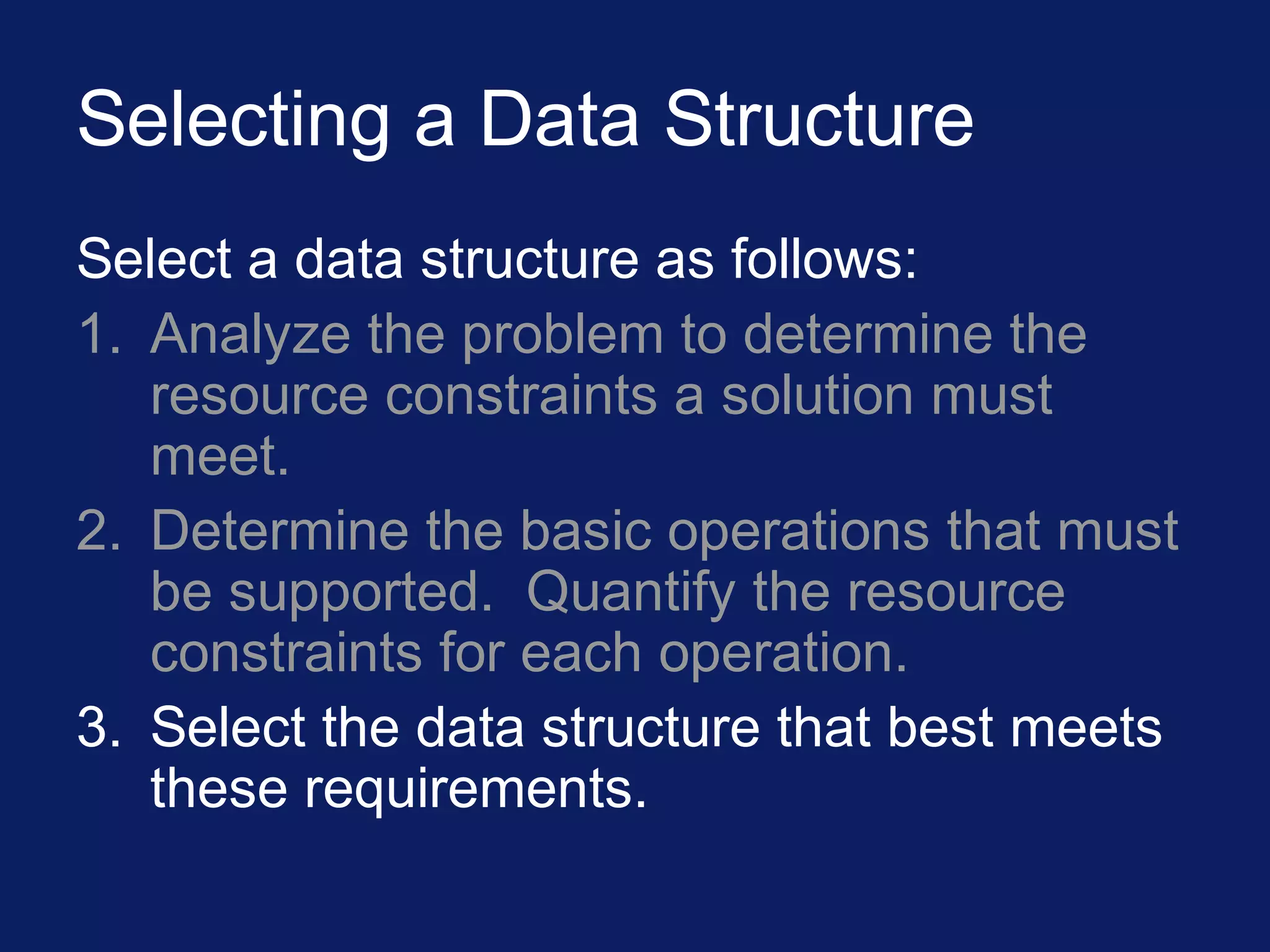 Selecting a Data Structure
Select a data structure as follows:
1. Analyze the problem to determine the
resource constraints a solution must
meet.
2. Determine the basic operations that must
be supported. Quantify the resource
constraints for each operation.
3. Select the data structure that best meets
these requirements.
 