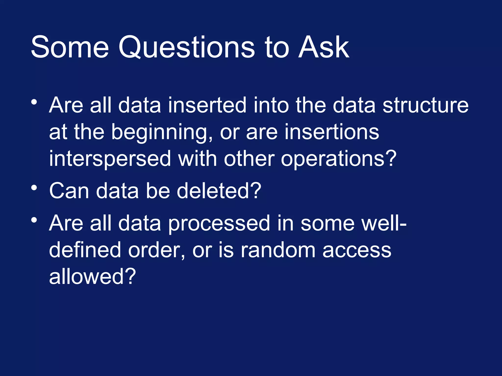 Some Questions to Ask
• Are all data inserted into the data structure
at the beginning, or are insertions
interspersed with other operations?
• Can data be deleted?
• Are all data processed in some well-
defined order, or is random access
allowed?
 