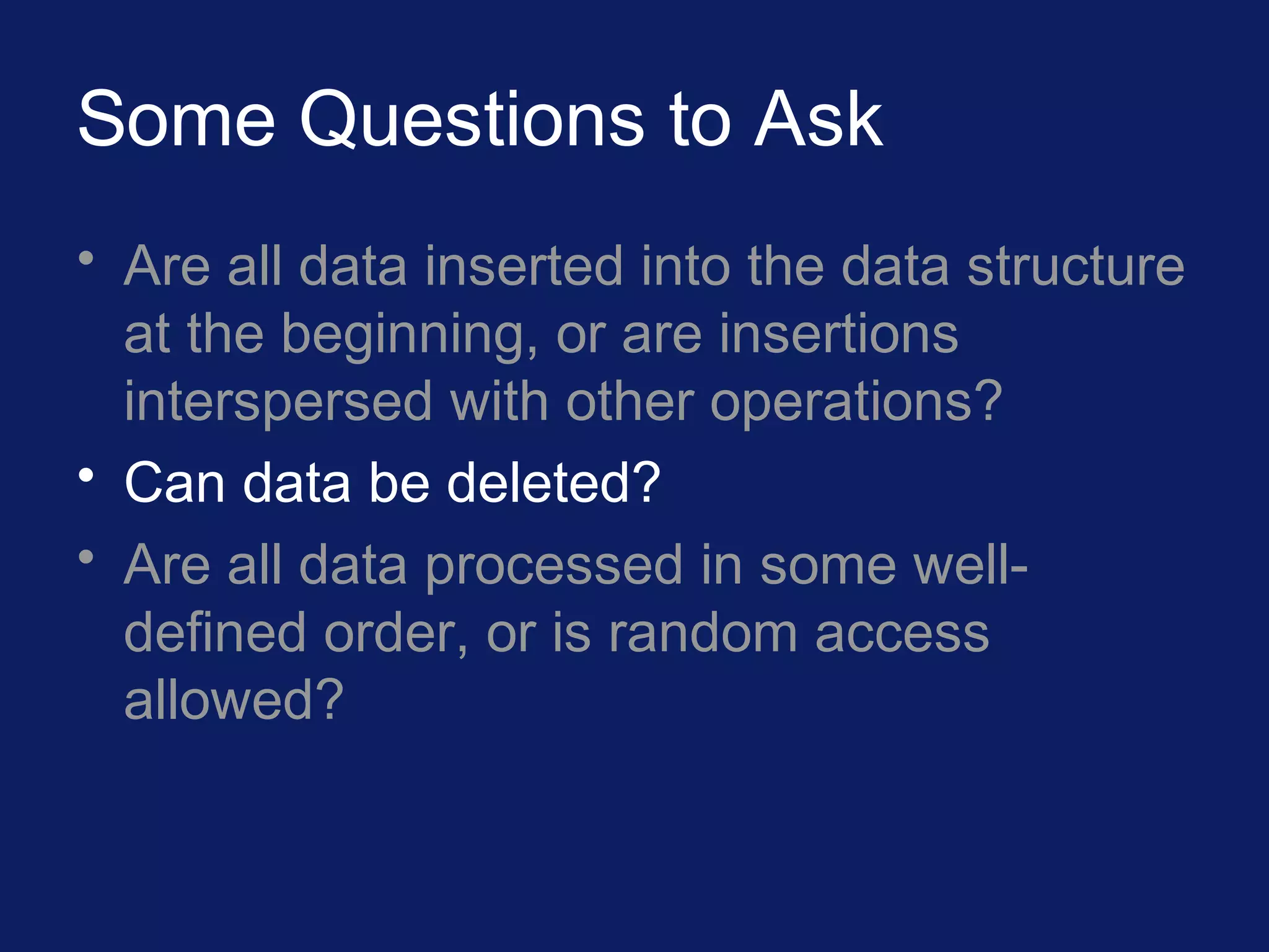 Some Questions to Ask
• Are all data inserted into the data structure
at the beginning, or are insertions
interspersed with other operations?
• Can data be deleted?
• Are all data processed in some well-
defined order, or is random access
allowed?
 