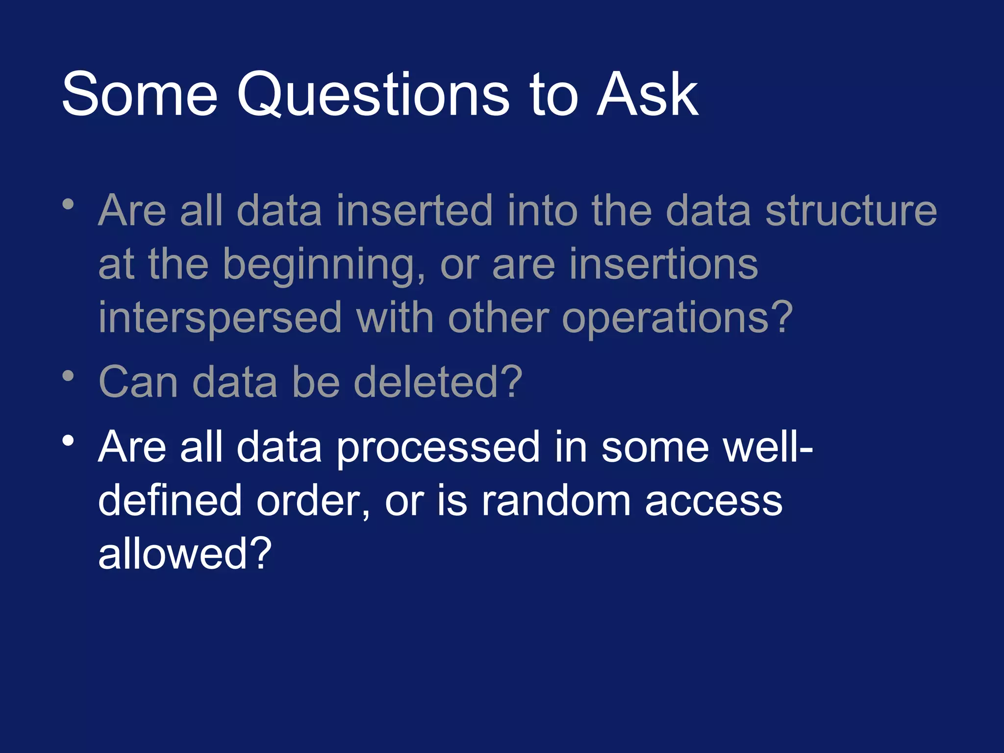 Some Questions to Ask
• Are all data inserted into the data structure
at the beginning, or are insertions
interspersed with other operations?
• Can data be deleted?
• Are all data processed in some well-
defined order, or is random access
allowed?
 