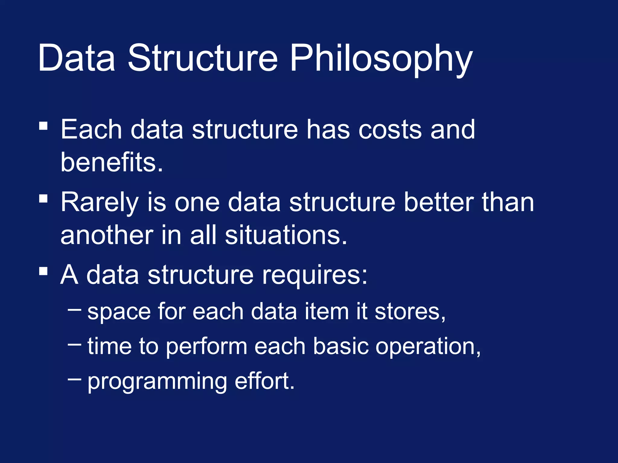 Data Structure Philosophy
 Each data structure has costs and
benefits.
 Rarely is one data structure better than
another in all situations.
 A data structure requires:
– space for each data item it stores,
– time to perform each basic operation,
– programming effort.
 