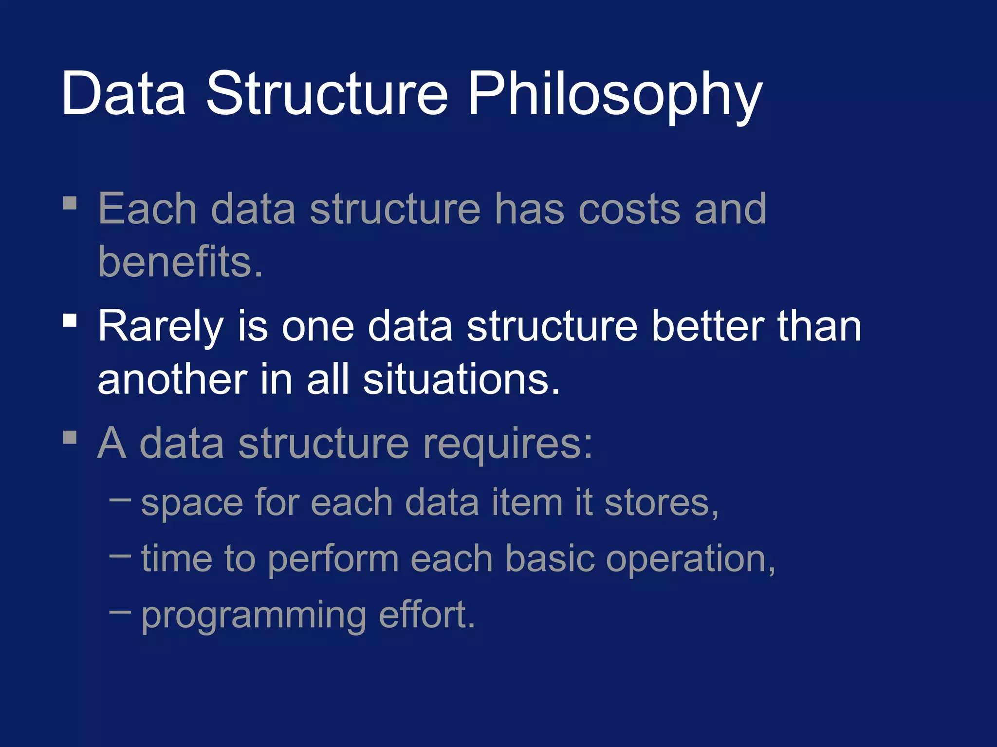 Data Structure Philosophy
 Each data structure has costs and
benefits.
 Rarely is one data structure better than
another in all situations.
 A data structure requires:
– space for each data item it stores,
– time to perform each basic operation,
– programming effort.
 