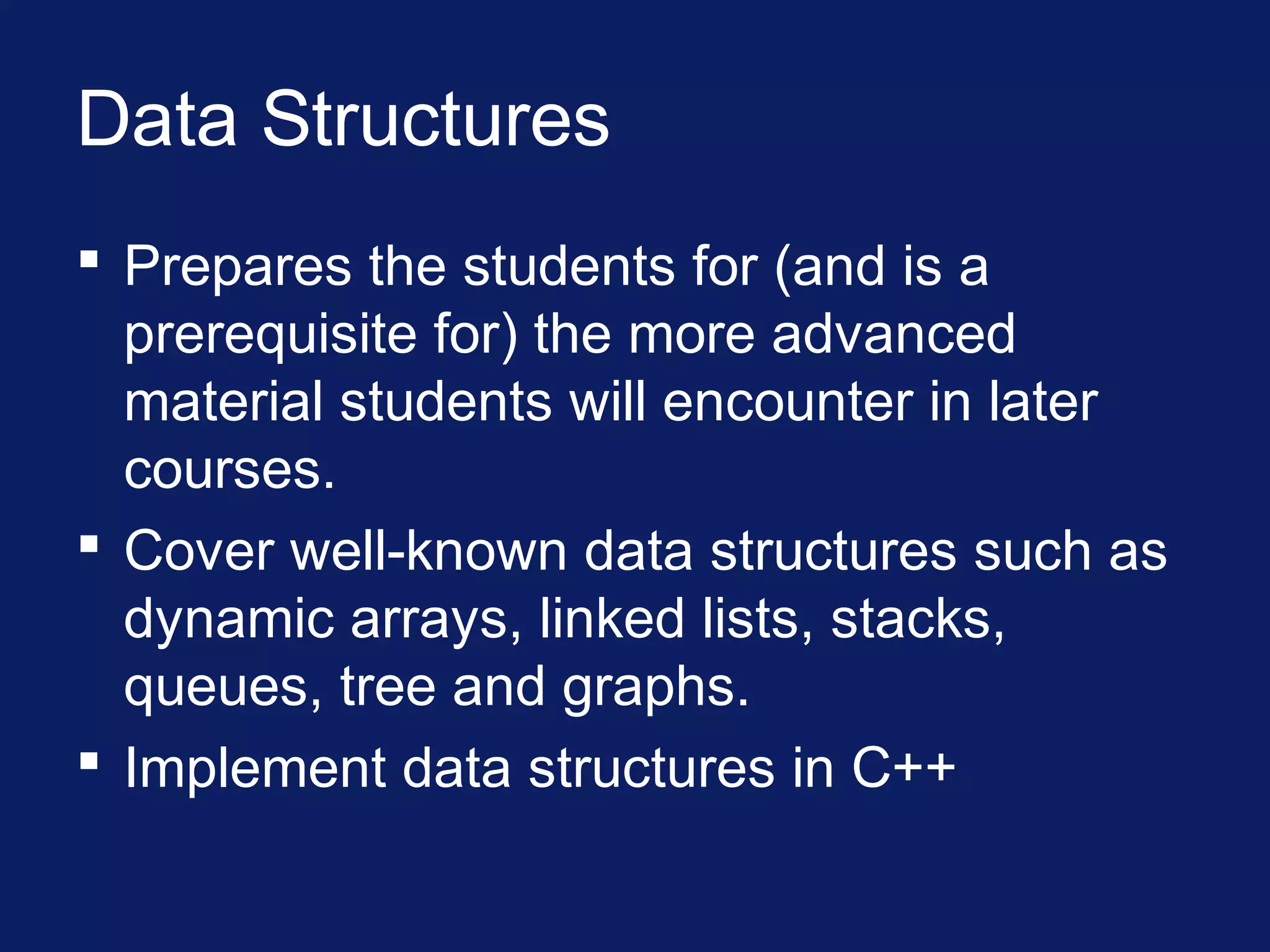 Data Structures
 Prepares the students for (and is a
prerequisite for) the more advanced
material students will encounter in later
courses.
 Cover well-known data structures such as
dynamic arrays, linked lists, stacks,
queues, tree and graphs.
 Implement data structures in C++
 