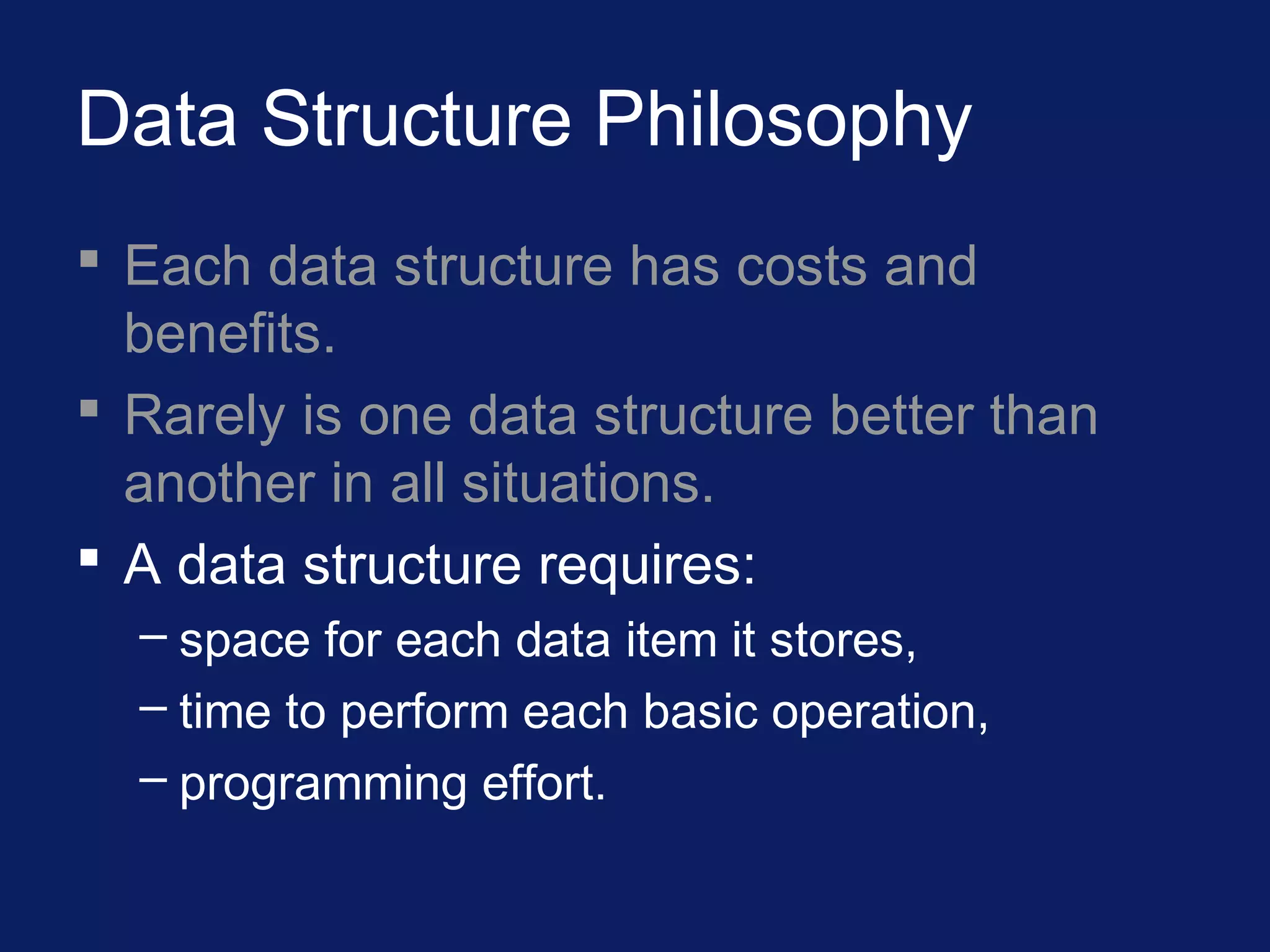 Data Structure Philosophy
 Each data structure has costs and
benefits.
 Rarely is one data structure better than
another in all situations.
 A data structure requires:
– space for each data item it stores,
– time to perform each basic operation,
– programming effort.
 