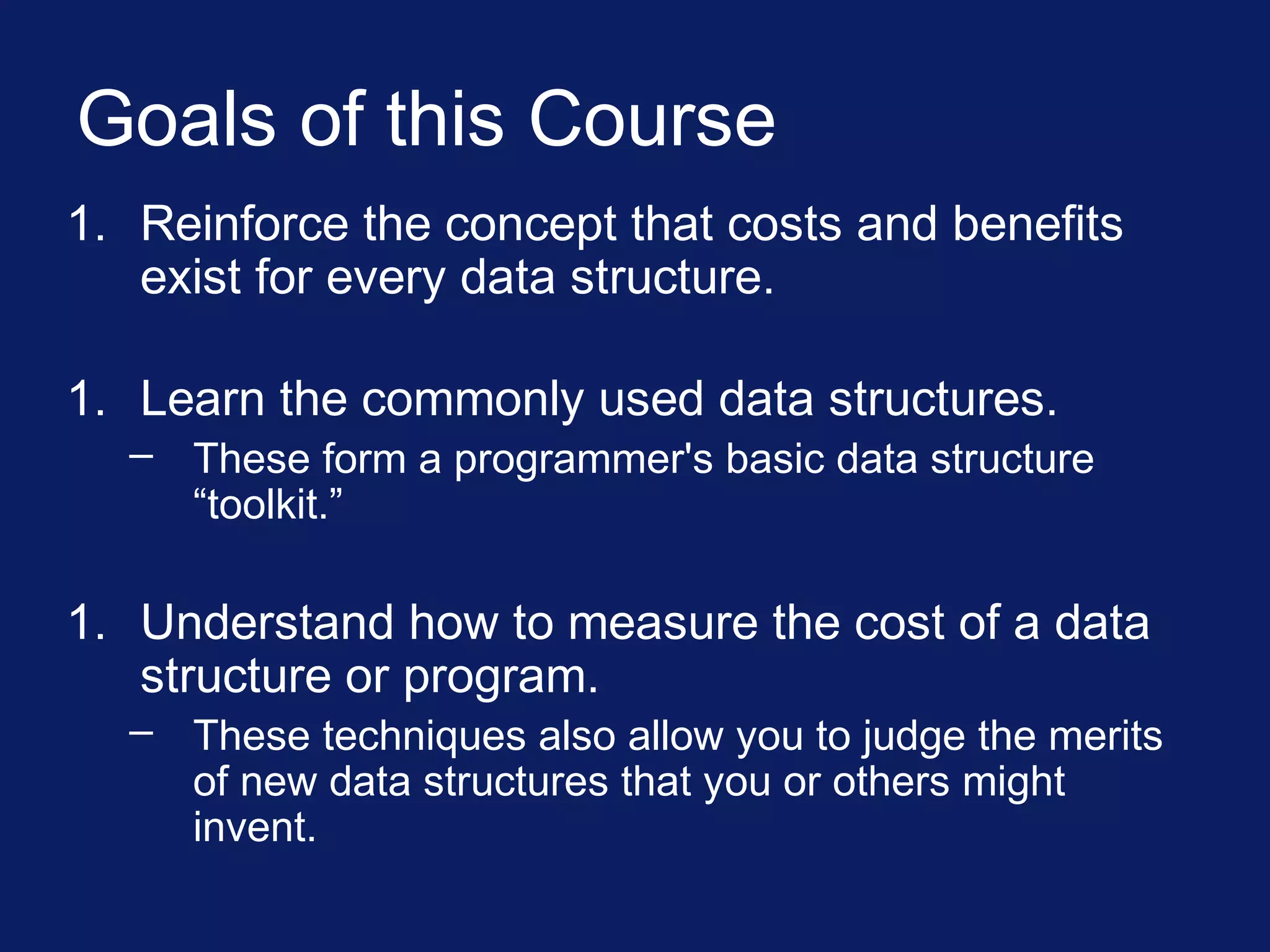 Goals of this Course
1. Reinforce the concept that costs and benefits
exist for every data structure.
1. Learn the commonly used data structures.
– These form a programmer's basic data structure
“toolkit.”
1. Understand how to measure the cost of a data
structure or program.
– These techniques also allow you to judge the merits
of new data structures that you or others might
invent.
 