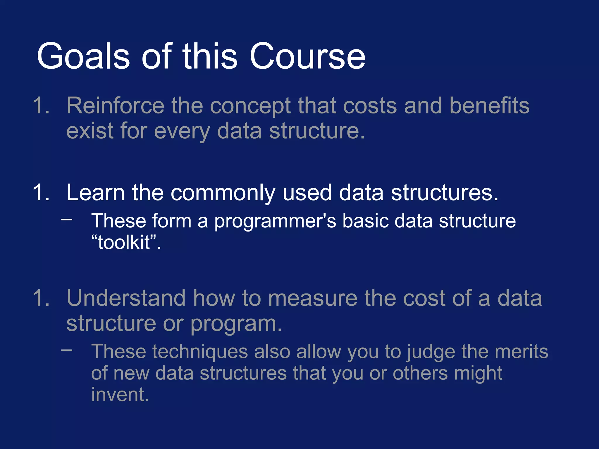 Goals of this Course
1. Reinforce the concept that costs and benefits
exist for every data structure.
1. Learn the commonly used data structures.
– These form a programmer's basic data structure
“toolkit”.
1. Understand how to measure the cost of a data
structure or program.
– These techniques also allow you to judge the merits
of new data structures that you or others might
invent.
 