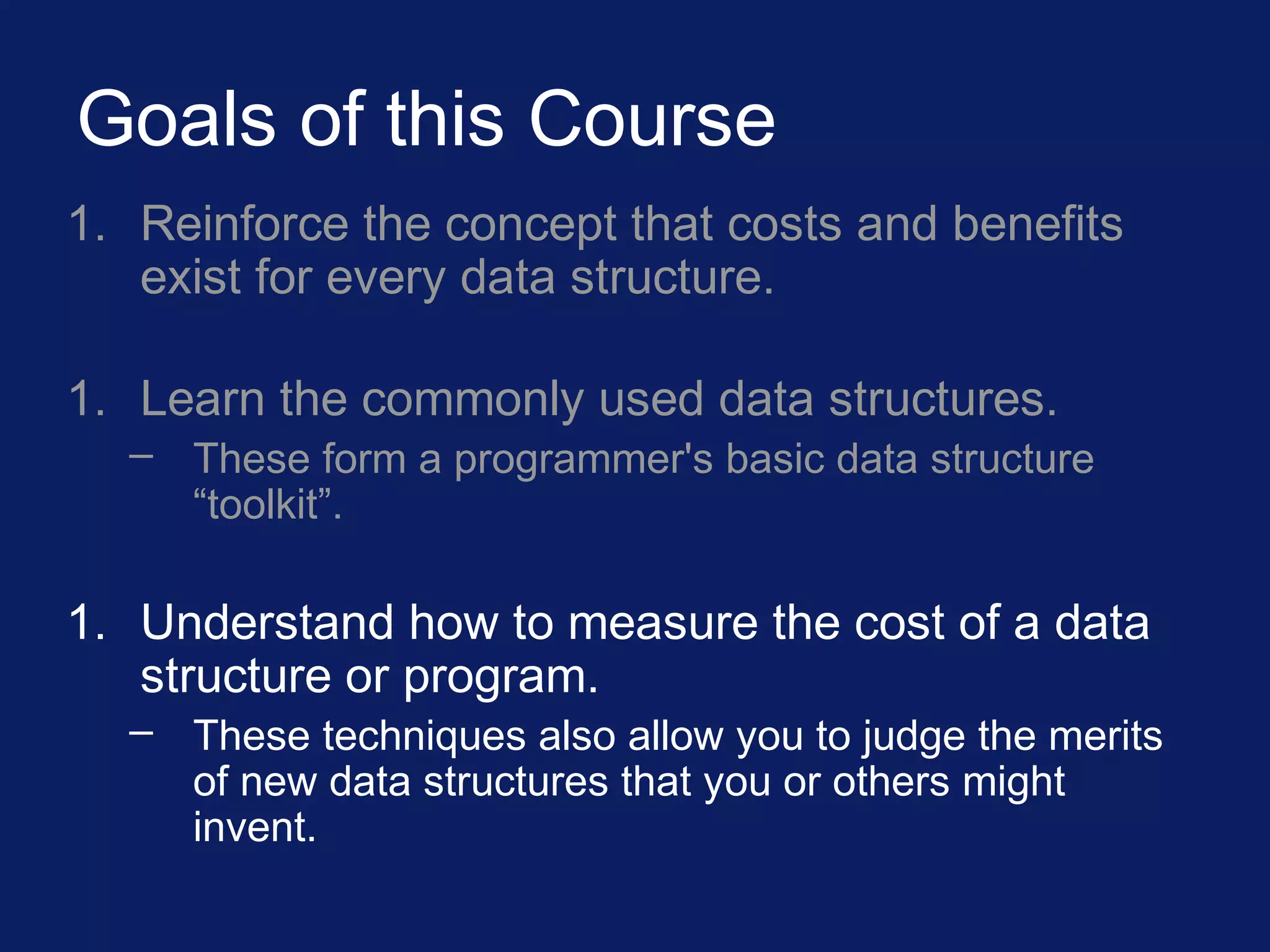 Goals of this Course
1. Reinforce the concept that costs and benefits
exist for every data structure.
1. Learn the commonly used data structures.
– These form a programmer's basic data structure
“toolkit”.
1. Understand how to measure the cost of a data
structure or program.
– These techniques also allow you to judge the merits
of new data structures that you or others might
invent.
 