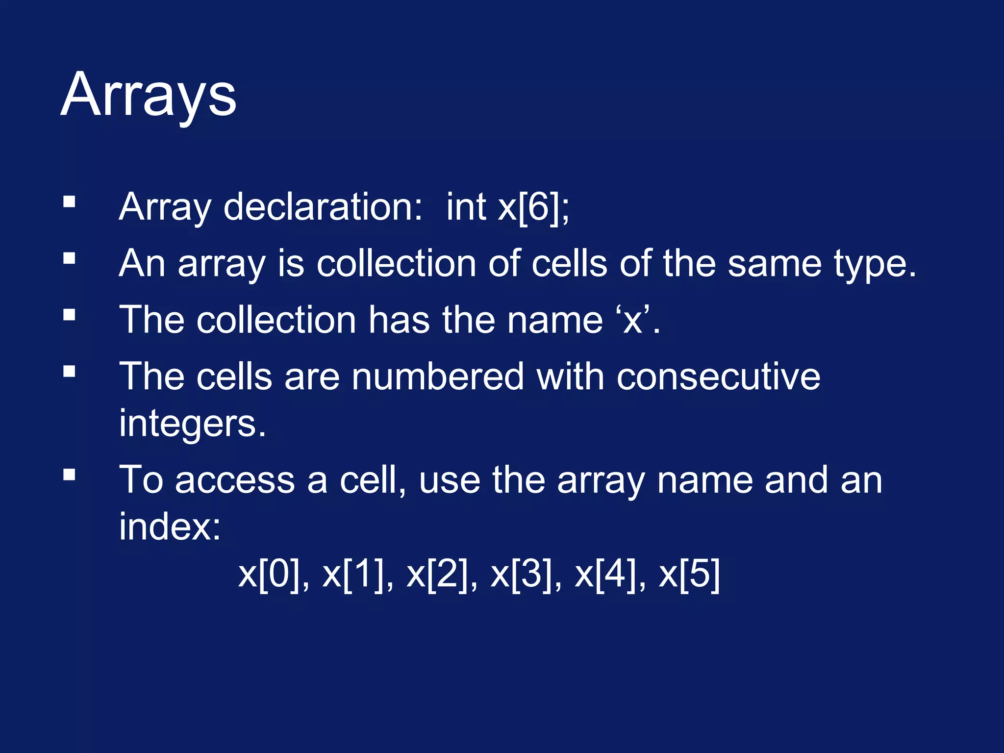 Arrays
 Array declaration: int x[6];
 An array is collection of cells of the same type.
 The collection has the name ‘x’.
 The cells are numbered with consecutive
integers.
 To access a cell, use the array name and an
index:
x[0], x[1], x[2], x[3], x[4], x[5]
 