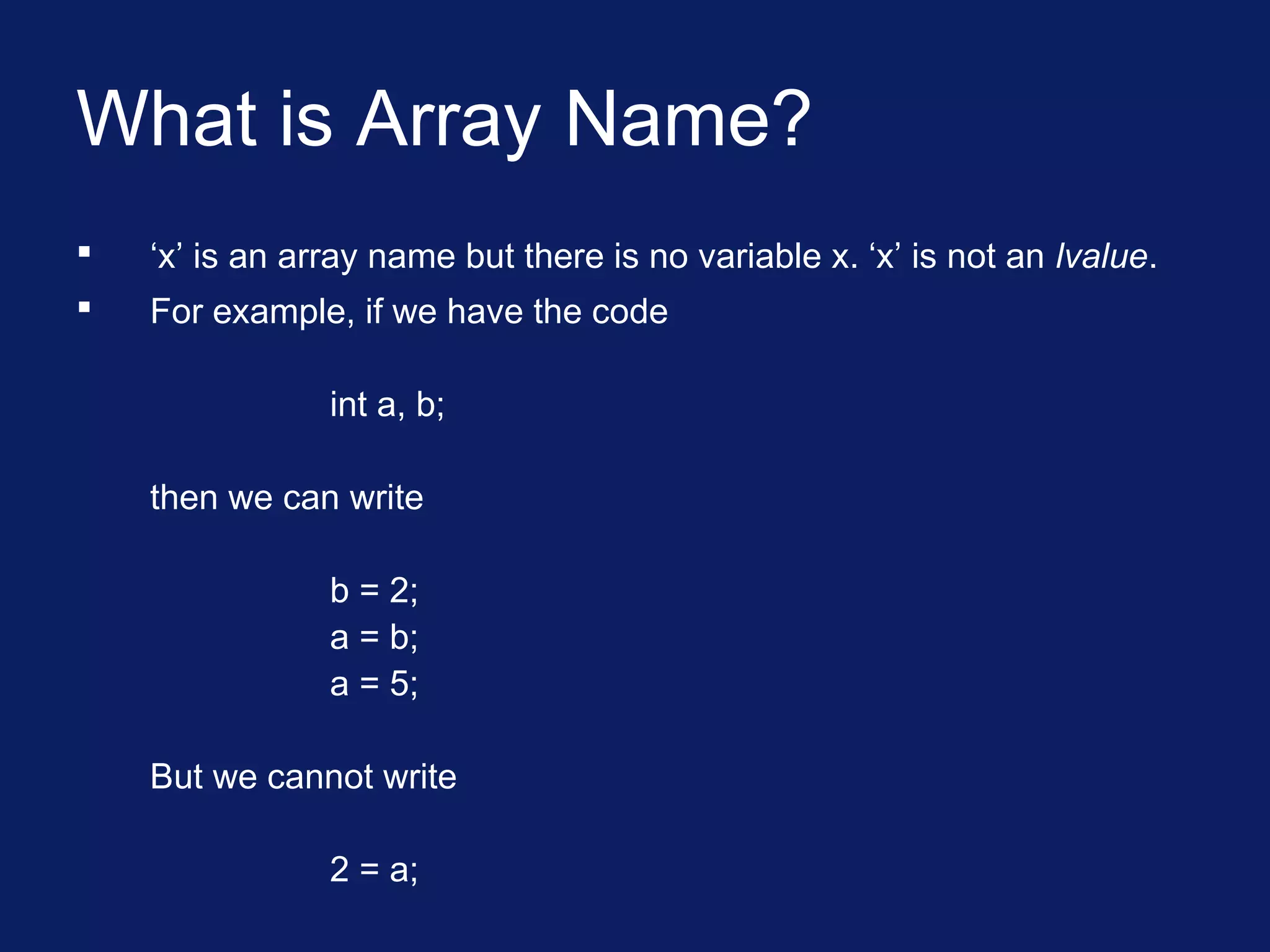 What is Array Name?
 ‘x’ is an array name but there is no variable x. ‘x’ is not an lvalue.
 For example, if we have the code
int a, b;
then we can write
b = 2;
a = b;
a = 5;
But we cannot write
2 = a;
 