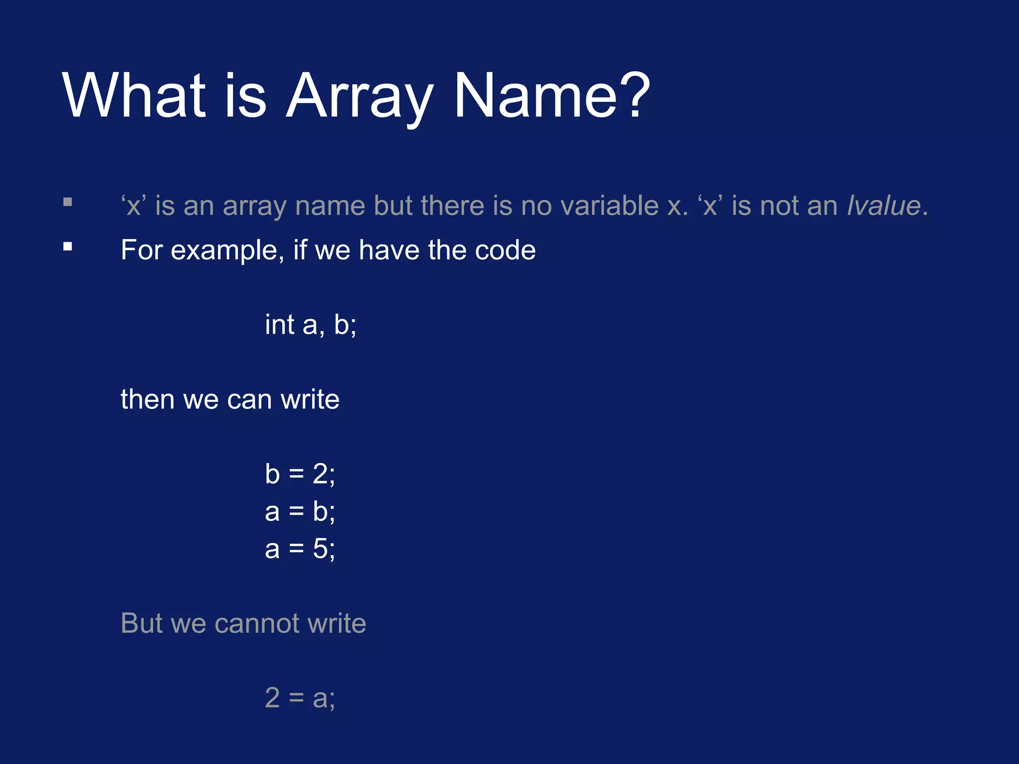 What is Array Name?
 ‘x’ is an array name but there is no variable x. ‘x’ is not an lvalue.
 For example, if we have the code
int a, b;
then we can write
b = 2;
a = b;
a = 5;
But we cannot write
2 = a;
 