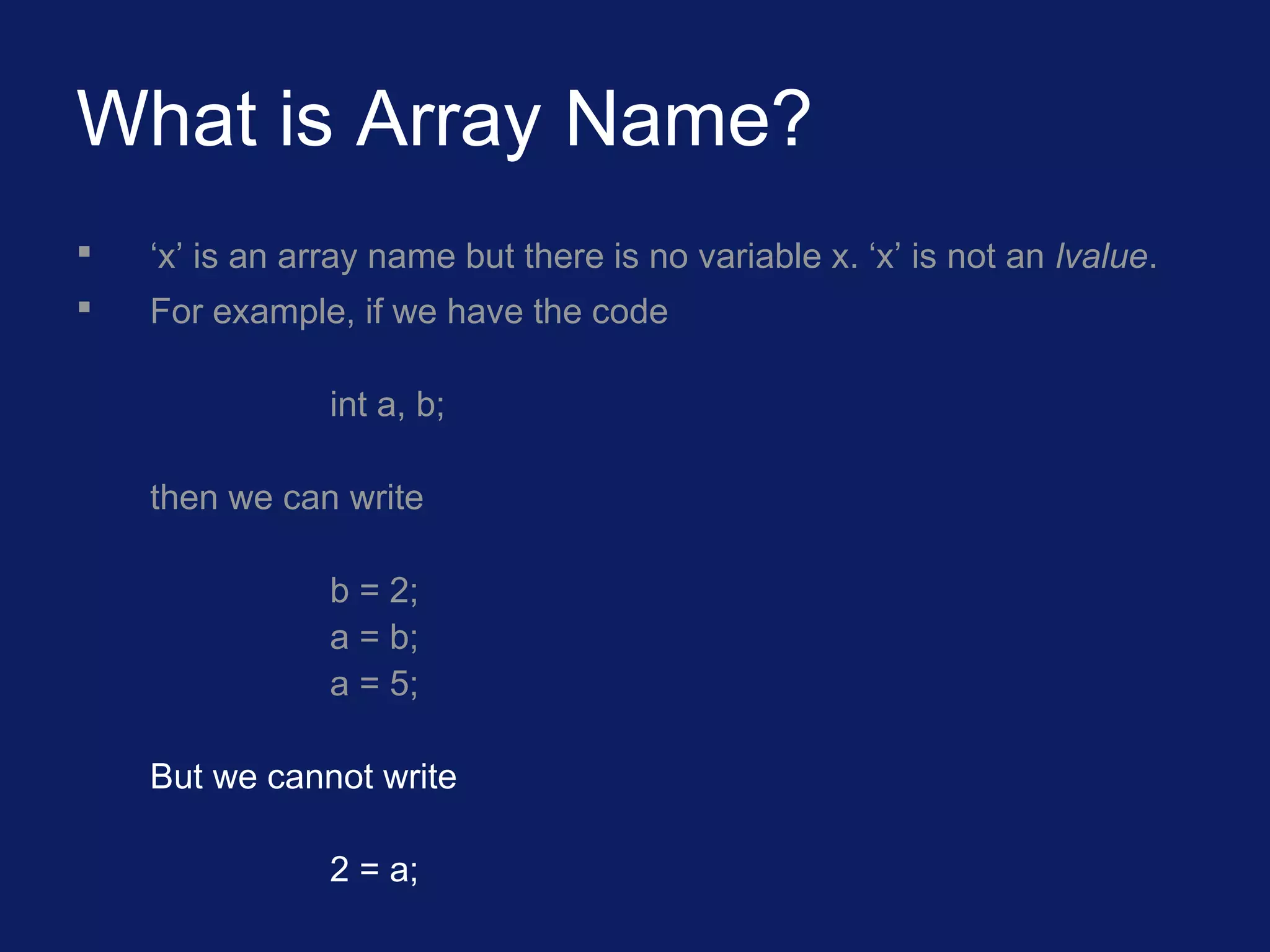 What is Array Name?
 ‘x’ is an array name but there is no variable x. ‘x’ is not an lvalue.
 For example, if we have the code
int a, b;
then we can write
b = 2;
a = b;
a = 5;
But we cannot write
2 = a;
 
