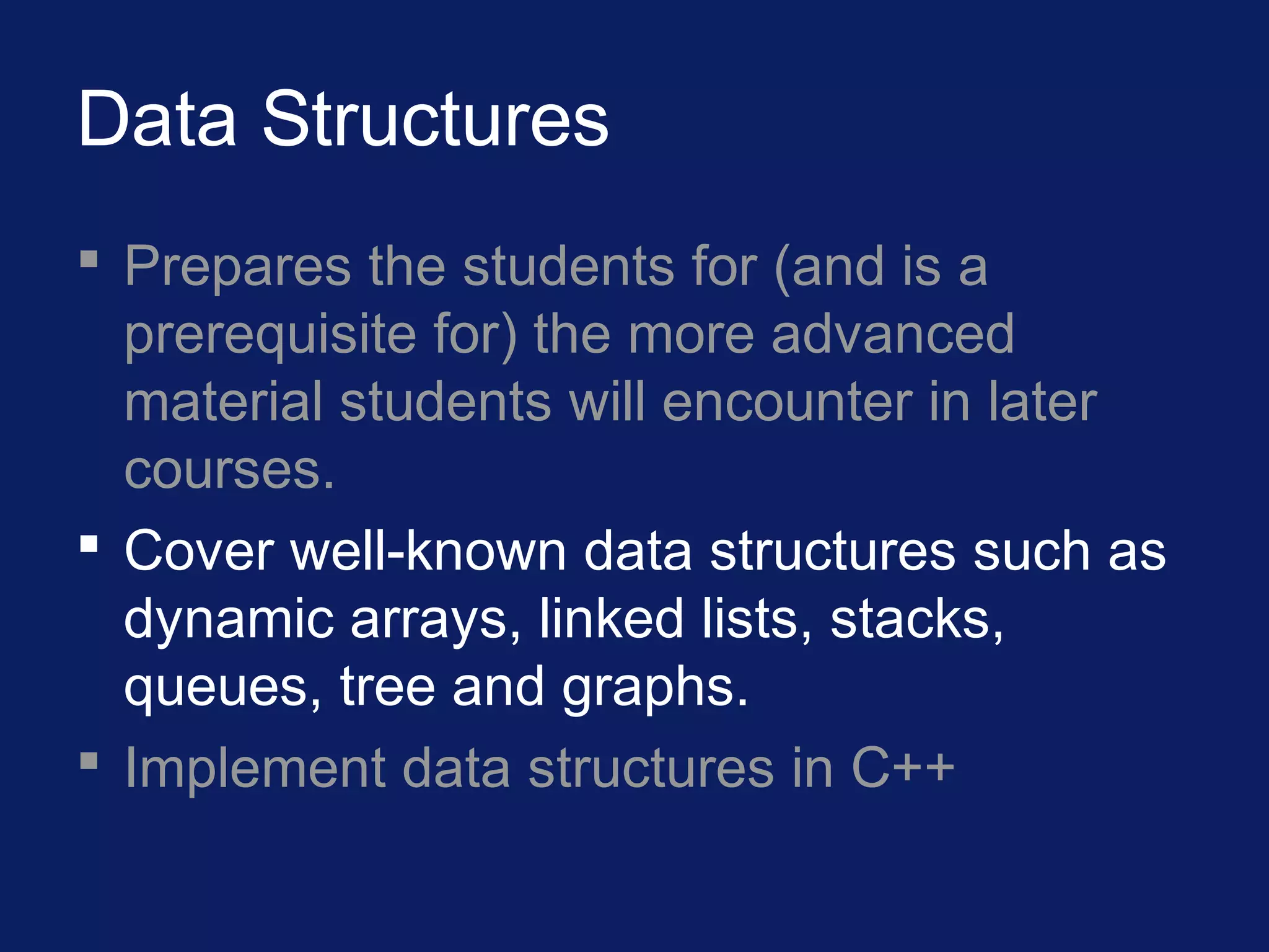 Data Structures
 Prepares the students for (and is a
prerequisite for) the more advanced
material students will encounter in later
courses.
 Cover well-known data structures such as
dynamic arrays, linked lists, stacks,
queues, tree and graphs.
 Implement data structures in C++
 