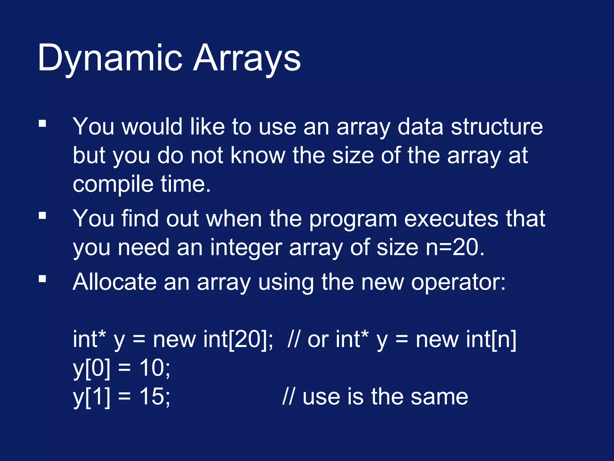 Dynamic Arrays
 You would like to use an array data structure
but you do not know the size of the array at
compile time.
 You find out when the program executes that
you need an integer array of size n=20.
 Allocate an array using the new operator:
int* y = new int[20]; // or int* y = new int[n]
y[0] = 10;
y[1] = 15; // use is the same
 