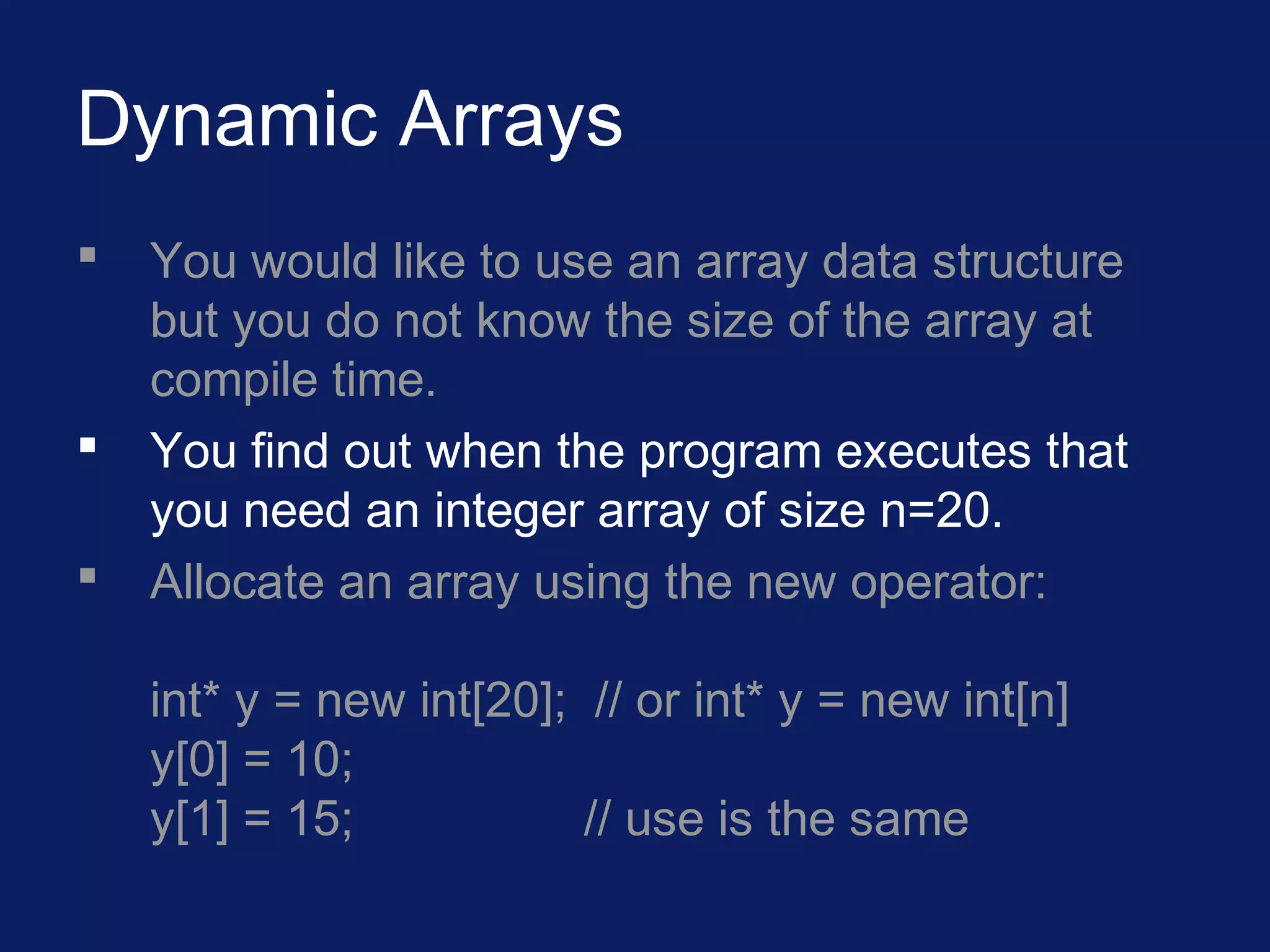Dynamic Arrays
 You would like to use an array data structure
but you do not know the size of the array at
compile time.
 You find out when the program executes that
you need an integer array of size n=20.
 Allocate an array using the new operator:
int* y = new int[20]; // or int* y = new int[n]
y[0] = 10;
y[1] = 15; // use is the same
 