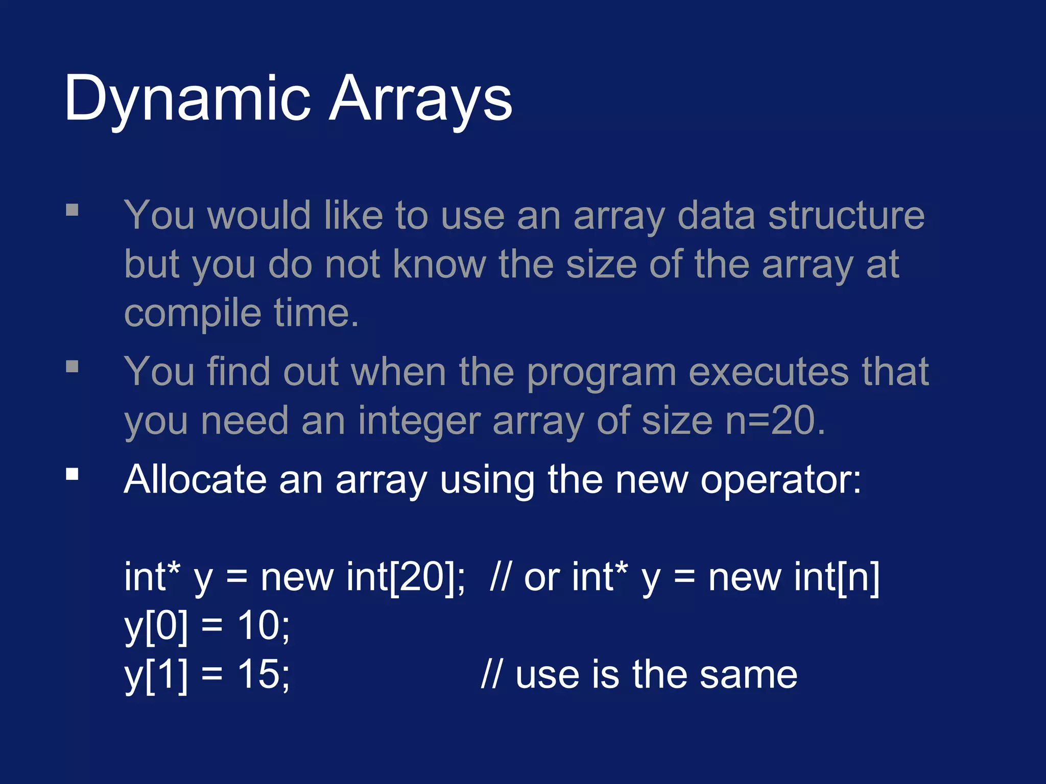 Dynamic Arrays
 You would like to use an array data structure
but you do not know the size of the array at
compile time.
 You find out when the program executes that
you need an integer array of size n=20.
 Allocate an array using the new operator:
int* y = new int[20]; // or int* y = new int[n]
y[0] = 10;
y[1] = 15; // use is the same
 