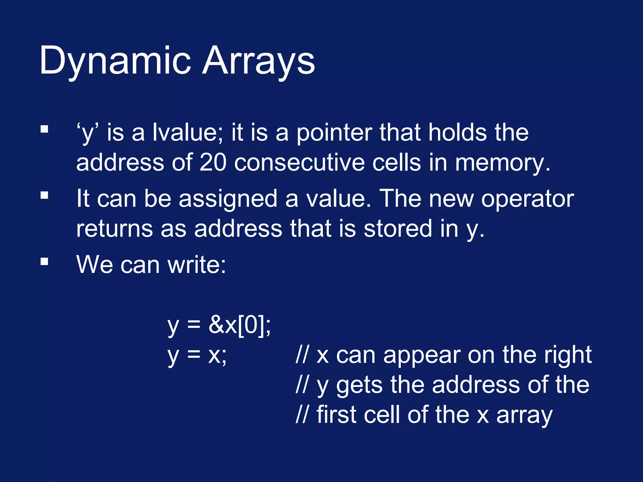 Dynamic Arrays
 ‘y’ is a lvalue; it is a pointer that holds the
address of 20 consecutive cells in memory.
 It can be assigned a value. The new operator
returns as address that is stored in y.
 We can write:
y = &x[0];
y = x; // x can appear on the right
// y gets the address of the
// first cell of the x array
 
