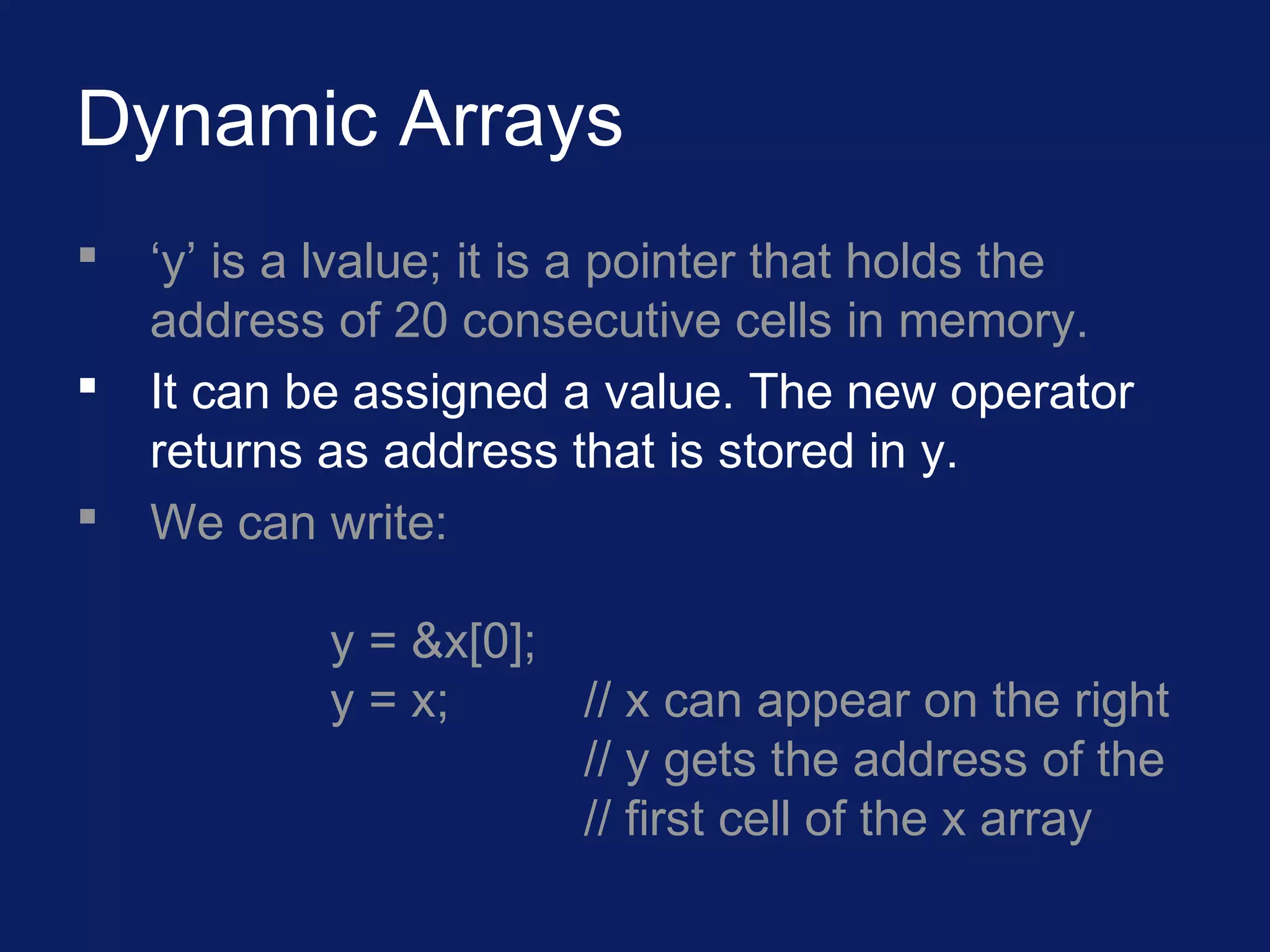Dynamic Arrays
 ‘y’ is a lvalue; it is a pointer that holds the
address of 20 consecutive cells in memory.
 It can be assigned a value. The new operator
returns as address that is stored in y.
 We can write:
y = &x[0];
y = x; // x can appear on the right
// y gets the address of the
// first cell of the x array
 