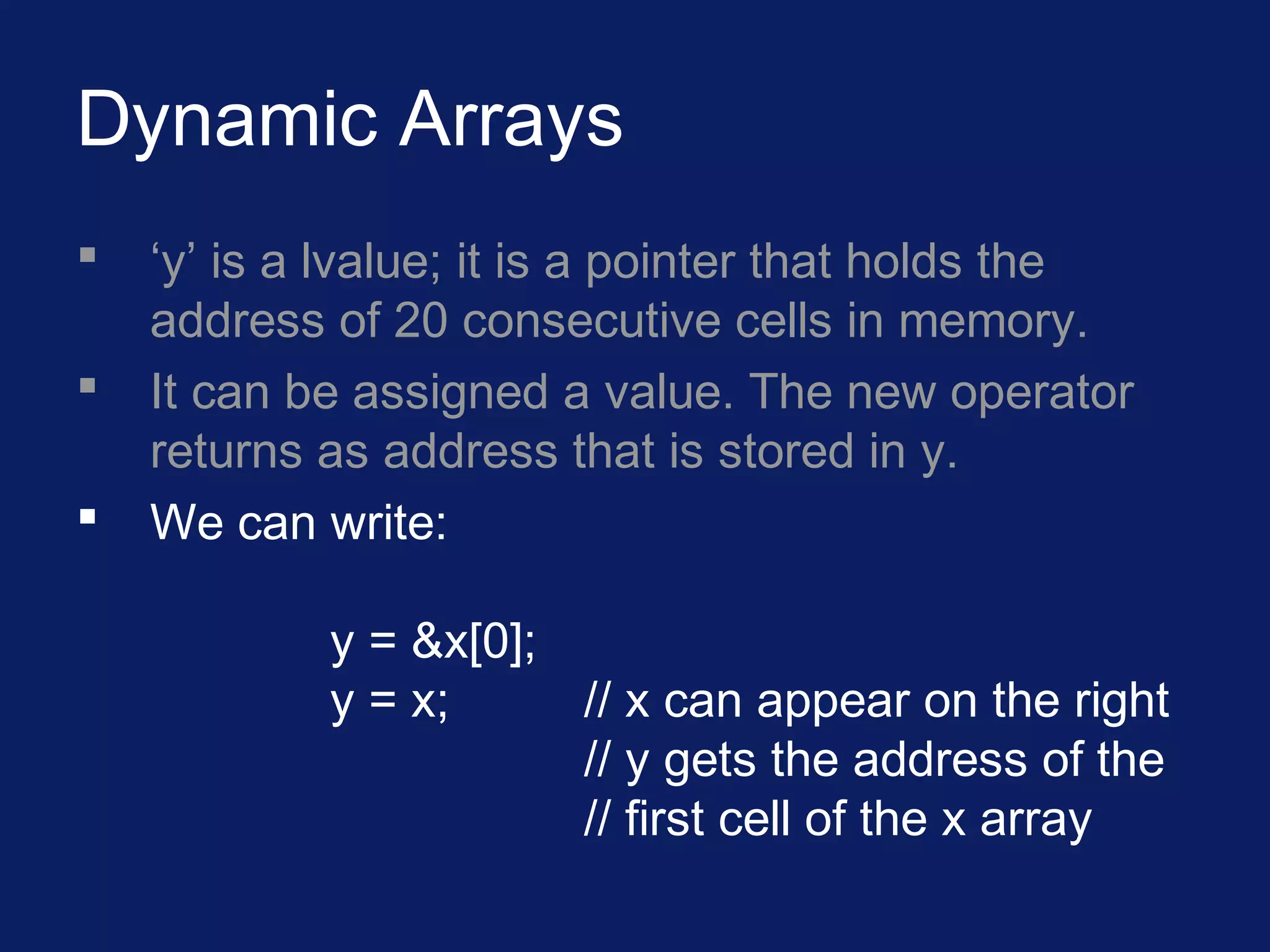 Dynamic Arrays
 ‘y’ is a lvalue; it is a pointer that holds the
address of 20 consecutive cells in memory.
 It can be assigned a value. The new operator
returns as address that is stored in y.
 We can write:
y = &x[0];
y = x; // x can appear on the right
// y gets the address of the
// first cell of the x array
 